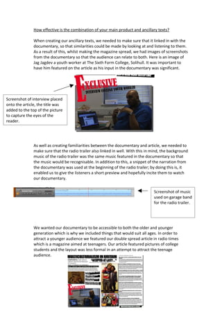 How effective is the combination of your main product and ancillary texts?

               When creating our ancillary texts, we needed to make sure that it linked in with the
               documentary, so that similarities could be made by looking at and listening to them.
               As a result of this, whilst making the magazine spread, we had images of screenshots
               from the documentary so that the audience can relate to both. Here is an image of
               Jag Jagdev a youth worker at The Sixth Form College, Solihull. It was important to
               have him featured on the article as his input in the documentary was significant.




Screenshot of interview placed
onto the article, the title was
added to the top of the picture
to capture the eyes of the
reader.




               As well as creating familiarities between the documentary and article, we needed to
               make sure that the radio trailer also linked in well. With this in mind, the background
               music of the radio trailer was the same music featured in the documentary so that
               the music would be recognisable. In addition to this, a snippet of the narration from
               the documentary was used at the beginning of the radio trailer; by doing this is, it
               enabled us to give the listeners a short preview and hopefully incite them to watch
               our documentary.


                                                                                  Screenshot of music
                                                                                  used on garage band
                                                                                  for the radio trailer.




               We wanted our documentary to be accessible to both the older and younger
               generation which is why we included things that would suit all ages. In order to
               attract a younger audience we featured our double spread article in radio times
               which is a magazine aimed at teenagers. Our article featured pictures of college
               students and the layout was less formal in an attempt to attract the teenage
               audience.
 