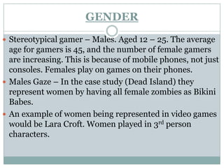 GENDER
 Stereotypical gamer – Males. Aged 12 – 25. The average
  age for gamers is 45, and the number of female gamers
  are increasing. This is because of mobile phones, not just
  consoles. Females play on games on their phones.
 Males Gaze – In the case study (Dead Island) they
  represent women by having all female zombies as Bikini
  Babes.
 An example of women being represented in video games
  would be Lara Croft. Women played in 3rd person
  characters.
 