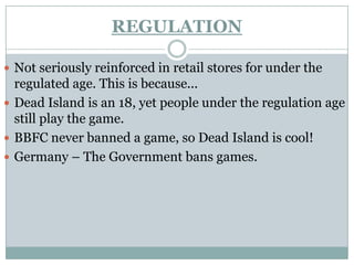 REGULATION

 Not seriously reinforced in retail stores for under the
  regulated age. This is because...
 Dead Island is an 18, yet people under the regulation age
  still play the game.
 BBFC never banned a game, so Dead Island is cool!
 Germany – The Government bans games.
 
