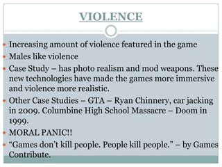 VIOLENCE

 Increasing amount of violence featured in the game
 Males like violence
 Case Study – has photo realism and mod weapons. These
  new technologies have made the games more immersive
  and violence more realistic.
 Other Case Studies – GTA – Ryan Chinnery, car jacking
  in 2009. Columbine High School Massacre – Doom in
  1999.
 MORAL PANIC!!
 “Games don’t kill people. People kill people.” – by Games
  Contribute.
 