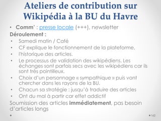 Ateliers de contribution sur
Wikipédia à la BU du Havre
162
• Comm’ : presse locale (+++), newsletter
Déroulement :
• Same...
