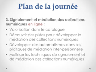 Plan de la journée
3. Signalement et médiation des collections
numériques en ligne :
• Valorisation dans le catalogue
• Dé...