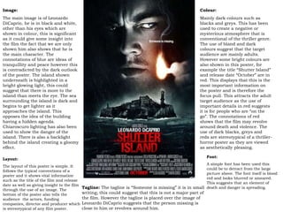 Colour:  Mainly dark colours such as blacks and greys. This has been used to create a negative or mysterious atmosphere that is conventional of the thriller genre. The use of bland and dark colours suggest that the target audience are mainly adults. However some bright colours are also shown in this poster, for example the title “Shutter Island” and release date “October” are in red. This displays that this is the most important information on the poster and is therefore the focus pull. This attracts the adult target audience as the use of important details in red suggests it is for people who are “on the go”. The connotations of red shows that the film may revolve around death and violence. The use of dark blacks, greys and reds are stereotypical of a thriller-horror poster as they are viewed as aesthetically pleasing. Image: The main image is of Leonardo DiCaprio, he is in black and white, other than his eyes which are shown in colour, this is significant as it could give some insight into the film the fact that we are only shown him also shows that he is the main character. The connotations of blue are ideas of tranquillity and peace however this is contradicted by the dark outlook of the poster. The island shown underneath is highlighted in a bright glowing light, this could suggest that there is more to the island than meets the eye. The sea surrounding the island is dark and begins to get lighter as it approaches the island. This opposes the idea of the building having a hidden agenda. Chiaroscuro lighting has also been used to show the danger of the island. There is also a backlight behind the island creating a gloomy effect. Layout: The layout of this poster is simple. It follows the typical conventions of a poster and it shows vital information such as the title of the film and release date as well as giving insight to the film through the use of an image. The bottom of the poster also tells the audience  the actors, funding companies, director and producer which is stereotypical of any film poster. Font: A simple font has been used this could be to detract from the large picture above. The font itself is blood red and looks blurred or smeared. This suggests that an element of death and danger is spreading. Tagline:  The tagline is “Someone is missing” it is in   small writing; this could suggest that this is not a major part of the film. However the tagline is placed over the image of Leonardo DiCaprio suggests that the person missing is close to him or revolves around him. 