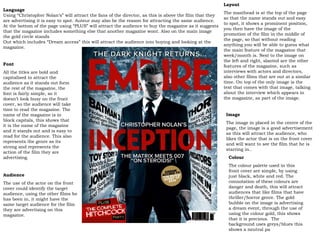Language Using “Christopher Nolan’s” will attract the fans of the director, as this is above the film that they are advertising it is easy to spot. Auteur may also be the reason for attracting the same audience. At the bottom of the page using “PLUS” will attract the audience to buy the magazine as it suggests that the magazine includes something else that another magazine wont. Also on the main image the gold circle stands  Out which includes “Dream access” this will attract the audience into buying and looking at the magazine.  Layout  The masthead is at the top of the page so that the name stands out and easy to spot, it shows a prominent position, you then have the image of the promotion of the film in the middle of the page, so that without reading anything you will be able to guess what the main feature of the magazine that week/month is. Next to the image on the left and right, slanted are the other features of the magazine, such as interviews with actors and directors, also other films that are out at a similar time. On top of the only image is the text that comes with that image, talking about the interview which appears in the magazine, as part of the image. Image The image in placed in the centre of the page, the image is a good advertisement as this will attract the audience, who likes the actor that is on the front cover and will want to see the film that he is starring in.. Font All the titles are bold and capitalised to attract the audience as it stands out form the rest of the magazine, the font is fairly simple, so it doesn’t look busy on the front cover, so the audience will take time to read the magazine. The name of the magazine is in block capitals, this shows that it is the name of the magazine and it stands out and is easy to read for the audience. This also represents the genre as its strong and represents the action of the film they are advertising. Colour The colour palette used in this front cover are simple, by using just black, white and red. The connotation of these colours are danger and death, this will attract audiences that like films that have thriller/horror genre. The gold bubble on the image is advertising a dream event, through the use of using the colour gold, this shows that it is precious.  The background uses greys/blues this shows a neutral pa Audience The use of the actor on the front cover could identify the target audience, using the other films he has been in, it might have the same target audience for the film they are advertising on this magazine. 