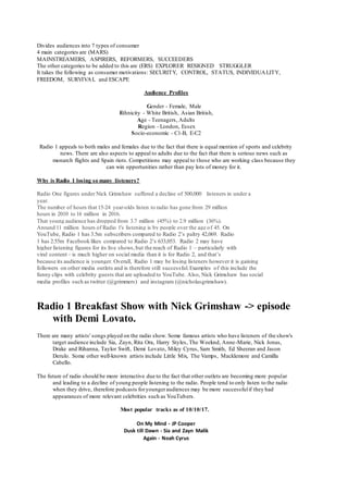 Divides audiences into 7 types of consumer
4 main categories are (MARS)
MAINSTREAMERS, ASPIRERS, REFORMERS, SUCCEEDERS
The other categories to be added to this are (ERS) EXPLORER RESIGNED STRUGGLER
It takes the following as consumer motivations: SECURITY, CONTROL, STATUS, INDIVIDUALITY,
FREEDOM, SURVIVAL and ESCAPE
Audience Profiles
Gender - Female, Male
Ethnicity - White British, Asian British,
Age - Teenagers, Adults
Region - London, Essex
Socio-economic - C1-B, E-C2
Radio 1 appeals to both males and females due to the fact that there is equal mention of sports and celebrity
news. There are also aspects to appeal to adults due to the fact that there is serious news such as
monarch flights and Spain riots. Competitions may appeal to those who are working class because they
can win opportunities rather than pay lots of money for it.
Why is Radio 1 losing so many listeners?
Radio One figures under Nick Grimshaw suffered a decline of 500,000 listeners in under a
year.
The number of hours that 15-24 year-olds listen to radio has gone from 29 million
hours in 2010 to 16 million in 2016.
That young audience has dropped from 3.7 million (45%) to 2.9 million (36%).
Around 11 million hours of Radio 1's listening is by people over the age of 45. On
YouTube, Radio 1 has 3.5m subscribers compared to Radio 2’s paltry 42,069. Radio
1 has 2.55m Facebook likes compared to Radio 2’s 633,053. Radio 2 may have
higher listening figures for its live shows,but the reach of Radio 1 – particularly with
viral content – is much higher on social media than it is for Radio 2, and that’s
because its audience is younger. Overall, Radio 1 may be losing listeners however it is gaining
followers on other media outlets and is therefore still successful.Examples of this include the
funny clips with celebrity guests that are uploaded to YouTube. Also, Nick Grimshaw has social
media profiles such as twitter (@grimmers) and instagram (@nicholasgrimshaw).
Radio 1 Breakfast Show with Nick Grimshaw -> episode
with Demi Lovato.
There are many artists' songs played on the radio show. Some famous artists who have listeners of the show's
target audience include Sia, Zayn, Rita Ora, Harry Styles, The Weeknd, Anne-Marie, Nick Jonas,
Drake and Rihanna, Taylor Swift, Demi Lovato, Miley Cyrus, Sam Smith, Ed Sheeran and Jason
Derulo. Some other well-known artists include Little Mix, The Vamps, Macklemore and Camilla
Cabello.
The future of radio should be more interactive due to the fact that other outlets are becoming more popular
and leading to a decline of young people listening to the radio. People tend to only listen to the radio
when they drive, therefore podcasts foryoungeraudiences may be more successfulif they had
appearances of more relevant celebrities such as YouTubers.
Most popular tracks as of 10/10/17.
On My Mind - JP Cooper
Dusk till Dawn - Sia and Zayn Malik
Again - Noah Cyrus
 