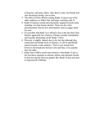 of humour, and many others. Also there is only one female host
who broadcasts during 1am to 4am.
3. The effect of Chris Moyles joining Radio X causes any of his
older audiences to follow him and begin watching radio X.
4. Radio X features certain advertisements targeted towards male,
including two that feature alcohol. There are also other
advertisements that are less stereotypical, such as jogger pants
for men.
5. It is possible that Radio X is offensive due to the fact that Chris
Moyles apparently has a history of being casually homophobic
and sexually demeaning on the Radio 1 show.
6. Diversity is slightly limited due to the fact that although they
cannot prevent female hosts or listeners, it will be specifically
aimed towards a male audience. There is one female host
however she broadcasts between 1am and 4am, a less popular
time for radio.
7. Radio One's PSB is much more inclusive than Radio X due to
the fact that it attempts to educate, inform and entertain (remit).
It does not specify between genders like Radio X does and aims
to represent all of Britain.
 
