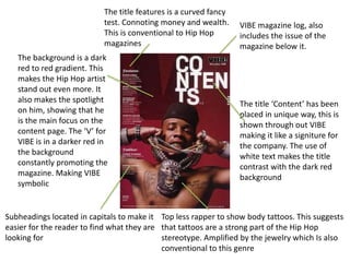 VIBE magazine log, also 
includes the issue of the 
magazine below it. 
The title ‘Content’ has been 
placed in unique way, this is 
shown through out VIBE 
making it like a signiture for 
the company. The use of 
white text makes the title 
contrast with the dark red 
background 
The title features is a curved fancy 
test. Connoting money and wealth. 
This is conventional to Hip Hop 
magazines 
The background is a dark 
red to red gradient. This 
makes the Hip Hop artist 
stand out even more. It 
also makes the spotlight 
on him, showing that he 
is the main focus on the 
content page. The ‘V’ for 
VIBE is in a darker red in 
the background 
constantly promoting the 
magazine. Making VIBE 
symbolic 
Subheadings located in capitals to make it 
easier for the reader to find what they are 
looking for 
Top less rapper to show body tattoos. This suggests 
that tattoos are a strong part of the Hip Hop 
stereotype. Amplified by the jewelry which Is also 
conventional to this genre 
 