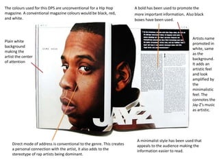 The colours used for this DPS are unconventional for a Hip Hop 
magazine. A conventional magazine colours would be black, red, 
and white. 
A bold has been used to promote the 
more important information. Also black 
boxes have been used. 
A minimalist style has been used that 
appeals to the audience making the 
information easier to read. 
Plain white 
background 
making the 
artist the center 
of attention 
Direct mode of address is conventional to the genre. This creates 
a personal connection with the artist, it also adds to the 
stereotype of rap artists being dominant. 
Artists name 
promoted in 
white, same 
as the 
background. 
It adds an 
artistic feel 
and look 
amplified by 
the 
minimalistic 
feel. The 
connotes the 
Jay-Z’s music 
as artistic. 
 