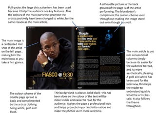 A silhouette picture in the back 
ground of the page is of the artist 
performing. The blue doesn't 
compliment the colour scheme used 
through out making the image stand 
out even though its small. 
The main article is put 
into conventional 
columns simply 
because its easier for 
the audience to read, 
and its more 
aesthetically pleasing. 
A gold and white has 
been used for the 
interview, this helps 
the reader to 
understand quickly 
what the artist has 
said. It also follows 
the theme 
throughout. 
Pull quote: the large distractive font has been used 
because it help the audience see key features. Also 
the colours of the main parts that promote the 
artists positively have been changed to white, for the 
same reason as the main article. 
The background is a basic, solid black- this has 
been done so the colour of the text will be 
more visible and easier to read for the 
audience. It gives the page a professional look 
and helps promote important information and 
make the photos seem more welcome. 
The main image is 
a centralized mid 
shot of the artist 
on the left page , 
making him the 
main focus as you 
take a first glance. 
The colour scheme of the 
double page spread is 
basic and complimented 
by the artists clothing 
being white, gold and 
black. 
