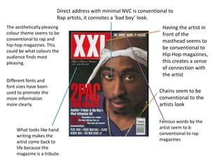 Direct address with minimal NVC is conventional to 
Rap artists, it connotes a ‘bad boy’ look. 
Having the artist in 
front of the 
masthead seems to 
be conventional to 
Hip-Hop magazines, 
this creates a sense 
of connection with 
the artist 
Chains seem to be 
conventional to the 
artists look 
The aesthetically pleasing 
colour theme seems to be 
conventional to rap and 
hip-hop magazines. This 
could be what colours the 
audience finds most 
pleasing. 
Different fonts and 
font sizes have been 
used to promote the 
more information 
more clearly. 
What looks like hand 
writing makes the 
artist come back to 
life because the 
magazine is a tribute. 
Famous words by the 
artist seem to b 
conventional to rap 
magazines 
 