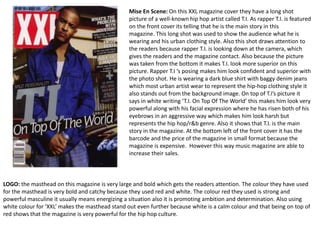 Mise En Scene: On this XXL magazine cover they have a long shot 
picture of a well-known hip hop artist called T.I. As rapper T.I. is featured 
on the front cover its telling that he is the main story in this 
magazine. This long shot was used to show the audience what he is 
wearing and his urban clothing style. Also this shot draws attention to 
the readers because rapper T.I. is looking down at the camera, which 
gives the readers and the magazine contact. Also because the picture 
was taken from the bottom it makes T.I. look more superior on this 
picture. Rapper T.I ‘s posing makes him look confident and superior with 
the photo shot. He is wearing a dark blue shirt with baggy denim jeans 
which most urban artist wear to represent the hip-hop clothing style it 
also stands out from the background image. On top of T.I’s picture it 
says in white writing ‘T.I. On Top Of The World’ this makes him look very 
powerful along with his facial expression where he has risen both of his 
eyebrows in an aggressive way which makes him look harsh but 
represents the hip hop/r&b genre. Also it shows that T.I. is the main 
story in the magazine. At the bottom left of the front cover it has the 
barcode and the price of the magazine in small format because the 
magazine is expensive. However this way music magazine are able to 
increase their sales. 
LOGO: the masthead on this magazine is very large and bold which gets the readers attention. The colour they have used 
for the masthead is very bold and catchy because they used red and white. The colour red they used is strong and 
powerful masculine it usually means energizing a situation also it is promoting ambition and determination. Also using 
white colour for ‘XXL’ makes the masthead stand out even further because white is a calm colour and that being on top of 
red shows that the magazine is very powerful for the hip hop culture. 
 