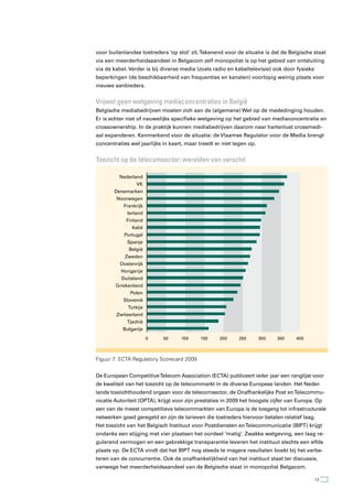 voor buitenlandse toetreders ‘op slot’ zit. Tekenend voor de situatie is dat de Belgische staat
via een meerderheidsaandeel in Belgacom zelf monopolist is op het gebied van ontsluiting
via de kabel. Verder is bij diverse media (zoals radio en kabeltelevisie) ook door fysieke
beperkingen (de beschikbaarheid van frequenties en kanalen) voorlopig weinig plaats voor
nieuwe aanbieders.


Vrijwel geen wetgeving mediaconcentraties in België
Belgische mediabedrijven moeten zich aan de (algemene) Wet op de mededinging houden.
Er is echter niet of nauwelijks specifieke wetgeving op het gebied van mediaconcentratie en
crossownership. In de praktijk kunnen mediabedrijven daarom naar hartenlust crossmedi-
aal expanderen. Kenmerkend voor de situatie: de Vlaamse Regulator voor de Media brengt
concentraties wel jaarlijks in kaart, maar treedt er niet tegen op.


toezicht op de telecomsector: werelden van verschil

         Nederland
                 VK
       Denemarken
        Noorwegen
           Frankrijk
             Ierland
            Finland
               Italië
            Portugal
             Spanje
              België
            Zweden
          Oostenrijk
          Hongarije
          Duitsland
        Griekenland
              Polen
           Slovenië
             Turkije
        Zwitserland
             Tjechië
           Bulgarije
                        0   50      100     150     200     250       300   350      400



Figuur 7: ECTA Regulatory Scorecard 2009


De European Competitive Telecom Association (ECTA) publiceert ieder jaar een ranglijst voor
de kwaliteit van het toezicht op de telecommarkt in de diverse Europese landen. Het Neder-
lands toezichthoudend orgaan voor de telecomsector, de Onafhankelijke Post en Telecommu-
nicatie Autoriteit (OPTA), krijgt voor zijn prestaties in 2009 het hoogste cijfer van Europa. Op
een van de meest competitieve telecommarkten van Europa is de toegang tot infrastructurele
netwerken goed geregeld en zijn de tarieven die toetreders hiervoor betalen relatief laag.
Het toezicht van het Belgisch Instituut voor Postdiensten en Telecommunicatie (BIPT) krijgt
ondanks een stijging met vier plaatsen het oordeel ‘matig’. Zwakke wetgeving, een laag re-
gulerend vermogen en een gebrekkige transparantie leveren het instituut slechts een elfde
plaats op. De ECTA vindt dat het BIPT nog steeds te magere resultaten boekt bij het verbe-
teren van de concurrentie. Ook de onafhankelijkheid van het instituut staat ter discussie,
vanwege het meerderheidsaandeel van de Belgische staat in monopolist Belgacom.

                                                                                             13
 