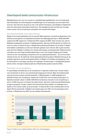 Uiteenlopend beeld communicatie-infrastructuur
Mediabedrijven zijn voor hun succes en ontwikkelingsmogelijkheden voor een belangrijk
deel afhankelijk van technologische ontwikkelingen en de aanwezige communicatie-infra-
structuur. Een blik over de grens is ook in dit opzicht interessant, want België en Nederland
laten een behoorlijk uiteenlopend beeld zien. Het laatstgenoemde land ligt over het alge-
meen voorop met de invoering en acceptatie van nieuwe technologie.


Het meest bekabelde land raakt achterop
België is het meest bekabelde land ter wereld. Mede daardoor overtreft het Nederland ruim-
schoots op het gebied van kabelabonnementen (de dekkingsgraad was in 2009 liefst 96%
volgens het CIM, tegenover in Nederland 62% volgens de SKO). Geen wonder dus, dat de
Belgische mediasector grossiert in kabelproposities. Services als Net gemist en andere vor-
men van video on demand lopen in België bijvoorbeeld grotendeels via de kabel. In Neder-
land hebben aanbieders van dit soort diensten gekozen voor internet. Dat is geen wonder,
want dit land is België inmiddels met nieuwe technologie voorbij gestreefd. Nederland kent
niet alleen een zeer hoge breedbandpenetratie, maar ook massale toegang tot (mobiel)
internet en een voorspoedig verlopende uitrol van glasvezelnetwerken – de communicatie-
infrastructuren van de toekomst. Vooral glasvezelontsluiting staat in Nederland hoog op de
politieke agenda en wordt actief gestimuleerd. In België is inmiddels ook beweging, maar
de achterstand is voorlopig nog lang niet ingelopen. Investeringen in het Belgische glasve-
zelnet vinden overigens (deels) plaats door Nederlandse spelers zoals Eurofiber.


Penetratie van de smartphone
In zowel België als Nederland is de smartphone in opkomst, steeds meer mensen kiezen
voor het gemak en de fun van voortdurende toegang tot internet. Maar de snelheid waar-
mee het proces verloopt verschilt wezenlijk. In België bezaten in 2009 welgeteld zo’n
300.000 mensen een smartphone, slechts een fractie (5%) van het totale aantal gsm’s. In
Nederland werden alleen in 2009 al 900.000 smartphones verkocht en de verwachting is
dat er in 2010 nog eens 1,4 miljoen bij zullen komen. Dat komt mede doordat Nederlandse
jongeren graag een modern toestel met internetverbinding hebben om spelletjes op te
spelen en hun social media op bij te houden. In beide landen is het marktaandeel van de
Apple iPhone aanzienlijk. In België is dit toestel goed voor 50% van de aanwezige smart-
phones, in Nederland voor 60% van de mobiele internetmarkt.


        7%

        6%

        5%

        4%

        3%

        2%

        1%

         0
                 2006               2007                2008              2009
                 Nederland
                 België



Figuur 8. Gebruik van mobiele telefoon (3G) voor internettoegang

   14
 