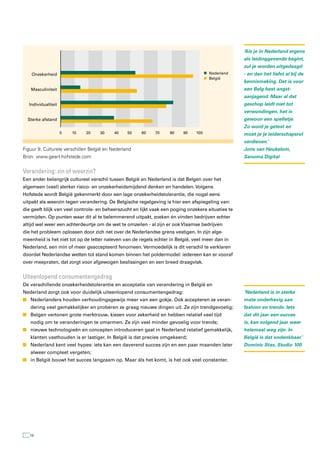 ‘Als je in Nederland ergens
                                                                                                    als leidinggevende begint,
                                                                                                    zul je worden uitgedaagd
    Onzekerheid                                                                       Nederland     - en dan het liefst al bij de
                                                                                      België
                                                                                                    kennismaking. Dat is voor
   Masculiniteit                                                                                    een Belg best angst-
                                                                                                    aanjagend. Maar al dat
  Individualiteit                                                                                   geschop leidt niet tot
                                                                                                    verwondingen, het is
  Sterke afstand                                                                                    gewoon een spelletje.
                                                                                                    Zo word je getest en
                    0   10   20     30     40    50   60     70     80    90    100                 moet je je leiderschapsrol
                                                                                                    verdienen.’
Figuur 9. Culturele verschillen België en Nederland                                                 Joris van Heukelom,
Bron: www.geert-hofstede.com                                                                        Sanoma Digital


Verandering: zin of weerzin?
Een ander belangrijk cultureel verschil tussen België en Nederland is dat Belgen over het
algemeen (veel) sterker risico- en onzekerheidsmijdend denken en handelen. Volgens
Hofstede wordt België gekenmerkt door een lage onzekerheidstolerantie, die nogal eens
uitpakt als weerzin tegen verandering. De Belgische regelgeving is hier een afspiegeling van:
die geeft blijk van veel controle- en beheerszucht en lijkt vaak een poging onzekere situaties te
vermijden. Op punten waar dit al te belemmerend uitpakt, zoeken én vinden bedrijven echter
altijd wel weer een achterdeurtje om de wet te omzeilen - al zijn er ook Vlaamse bedrijven
die het probleem oplossen door zich net over de Nederlandse grens vestigen. In zijn alge-
meenheid is het niet tot op de letter naleven van de regels echter in België, veel meer dan in
Nederland, een min of meer geaccepteerd fenomeen. Vermoedelijk is dit verschil te verklaren
doordat Nederlandse wetten tot stand komen binnen het poldermodel: iedereen kan er vooraf
over meepraten, dat zorgt voor afgewogen beslissingen en een breed draagvlak.


Uiteenlopend consumentengedrag
De verschillende onzekerheidstolerantie en acceptatie van verandering in België en
Nederland zorgt ook voor duidelijk uiteenlopend consumentengedrag:                                  ‘Nederland is in sterke
n Nederlanders houden verhoudingsgewijs meer van een gokje. Ook accepteren ze veran-                mate onderhevig aan
   dering veel gemakkelijker en proberen ze graag nieuwe dingen uit. Ze zijn trendgevoelig;         fashion en trends. Iets
n Belgen vertonen grote merktrouw, kiezen voor zekerheid en hebben relatief veel tijd               dat dit jaar een succes
   nodig om te veranderingen te omarmen. Ze zijn veel minder gevoelig voor trends;                  is, kan volgend jaar weer
n nieuwe technologieën en concepten introduceren gaat in Nederland relatief gemakkelijk,            helemaal weg zijn. In
   klanten vasthouden is er lastiger. In België is dat precies omgekeerd;                           België is dat ondenkbaar.’
n Nederland kent veel hypes: iets kan een daverend succes zijn en een paar maanden later            Dominic Stas, Studio 100
   alweer compleet vergeten;
n in België bouwt het succes langzaam op. Maar áls het komt, is het ook veel constanter.




   16
 