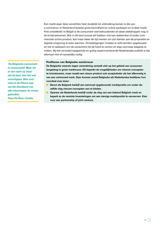 Een markt waar deze verschillen heel duidelijk tot uitdrukking komen is die van
                            e-commerce. In Nederland bestaat grote bereidheid tot online aankopen en is deze markt
                            flink ontwikkeld. In België is de consument veel behoudender en staat webshoppen nog in
                            de kinderschoenen. Wie in dit land succes wil hebben met een webwinkel of ander com-
                            mercieel online product, kan maar beter de tijd nemen om zijn klanten aan de propositie en
                            digitale omgeving te laten wennen. Omzetstijgingen moeten er echt worden opgebouwd
                            en het is raadzaam om de consument bij de hand te nemen en stap-voor-stap wegwijs te
                            maken. Bij het veranderingsgezinde en gretig experimenterende Nederlandse publiek is dat
                            allemaal niet of nauwelijks nodig.


                              Profiteren van Belgische merktrouw
‘De Belgische consument
                              De Belgische weerzin tegen verandering vertaalt zich op het gebied van consumen-
is conservatief. Maar als
                              tengedrag in grote merktrouw. Dit beperkt de mogelijkheden om nieuwe concepten
er een merk op staat
                              te introduceren, maar maakt een nieuw product ook acceptabeler als het afkomstig is
dat hij kent, kan het wel
                              van een vertrouwd merk. Daar kunnen zowel Belgische als Nederlandse bedrijven hun
vooruitgaan. Niet voor
                              voordeel mee doen:
niets is de iPhone app
                              n Benut als Belgisch bedrijf een eenmaal opgebouwde marktpositie om onder de-
van De Standaard van
                                 zelfde vlag nieuwe concepten aan te bieden.
alle nieuwsapps de meest
                              n Opereer als Nederlands bedrijf onder de vlag van een bekend Belgisch merk en
gebruikte.’
                                 beperk zo de vereiste investeringen om een stevige marktpositie te verwerven. Kies
Hans De Rore, Corelio
                                 voor een partnership of joint venture.




                                                                                                                 17
 