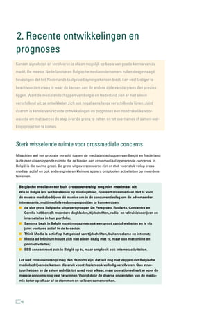 2. recente ontwikkelingen en
prognoses
kansen signaleren en verzilveren is alleen mogelijk op basis van goede kennis van de
markt. De meeste nederlandse en Belgische mediaondernemers zullen desgevraagd
bevestigen dat het nederlands taalgebied synergiekansen biedt. een veel lastiger te
beantwoorden vraag is waar de kansen aan de andere zijde van de grens dan precies
liggen. Want de medialandschappen van België en nederland zien er niet alleen
verschillend uit, ze ontwikkelen zich ook nogal eens langs verschillende lijnen. Juist
daarom is kennis van recente ontwikkelingen en prognoses een noodzakelijke voor-
waarde om met succes de stap over de grens te zetten en tot overnames of samen-wer-
kingsprojecten te komen.



sterk wisselende ruimte voor crossmediale concerns
Misschien wel het grootste verschil tussen de medialandschappen van België en Nederland
is de zeer uiteenlopende ruimte die ze bieden aan crossmediaal opererende concerns. In
België is die ruimte groot. De grote uitgeversconcerns zijn er stuk voor stuk volop cross-
mediaal actief en ook andere grote en kleinere spelers ontplooien activiteiten op meerdere
terreinen.


  Belgische mediasector buit crossownership nog niet maximaal uit
  Wie in België iets wil betekenen op mediagebied, opereert crossmediaal. Het is voor
  de meeste mediabedrijven dé manier om in de concurrentieslag om de adverteerder
  interessante, multimediale reclameproposities te kunnen doen:
  n de vier grote Belgische uitgeversgroepen De Persgroep, Roularta, Concentra en
        Corelio hebben elk meerdere dagbladen, tijdschriften, radio- en televisiebedrijven en
        internetsites in hun portfolio;
  n Sanoma bezit in België naast magazines ook een groot aantal websites en is via
        joint ventures actief in de tv-sector;
  n Think Media is actief op het gebied van tijdschriften, buitenreclame en internet;
  n Media ad Infinitum houdt zich niet alleen bezig met tv, maar ook met online en
        printactiviteiten;
  n SBS concentreert zich in België op tv, maar ontplooit ook internetactiviteiten.


  Let wel: crossownership mag dan de norm zijn, dat wil nog niet zeggen dat Belgische
  mediabedrijven de kansen die eruit voortvloeien ook volledig verzilveren. Qua struc-
  tuur hebben ze de zaken redelijk tot goed voor elkaar, maar operationeel valt er voor de
  meeste concerns nog veel te winnen. Vooral door de diverse onderdelen van de media-
  mix beter op elkaar af te stemmen en te laten samenwerken.




   18
 