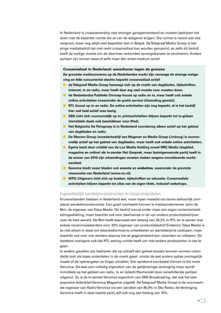 In Nederland is crossownership veel strenger gereglementeerd en moeten bedrijven het
doen met de beperkte ruimte die ze van de wetgever krijgen. Die ruimte is recent wel iets
vergroot, maar nog altijd veel beperkter dan in België. De Telegraaf Media Groep is het
enige mediabedrijf dat met recht crossmediaal kan worden genoemd, en zelfs dit bedrijf
heeft de nodige moeite om de daarmee verbonden synergiekansen te verzilveren. Andere
partijen zijn binnen twee of zelfs maar één enkel medium actief.


  Crossmediaal in Nederland: aanschuren tegen de grenzen
  De grootste mediaconcerns op de Nederlandse markt zijn vanwege de strenge wetge-
  ving en felle concurrentie slechts beperkt crossmediaal actief:
  n de Telegraaf Media Groep beweegt zich op de markt van dagbladen, tijdschriften,
     internet, tv en radio, maar heeft daar erg veel moeite voor moeten doen;
  n de Nederlandse Publieke Omroep focust op radio en tv, maar heeft ook enkele
     online activiteiten (waaronder de gratis service Uitzending gemist);
  n RTL focust op tv en radio. De online activiteiten zijn nog beperkt, al is het bedrijf
     hier wel heel actief mee bezig;
  n SBS richt zich voornamelijk op tv, printactiviteiten blijven beperkt tot tv-gidsen
     (inmiddels deels ook beschikbaar voor iPad);
  n Het Belgische De Persgroep is in Nederland vooralsnog alleen actief op het gebied
     van dagbladen en radio;
  n De Mecom Group (moederbedrijf van Wegener en Media Groep Limburg) is voorna-
     melijk actief op het gebied van dagbladen, maar heeft ook enkele online activiteiten;
  n Egeria bezit door middel van de Lux Media Holding zowel NRC Media (dagblad,
     magazine en online) als tv-zender Het Gesprek, maar laatstgenoemde partij heeft in
     de zomer van 2010 zijn uitzendingen moeten staken wegens onvoldoende markt-
     aandeel;
  n Sanoma biedt naast bladen ook events en websites, waaronder de grootste
     nieuwssite van Nederland (www.nu.nl);
  n WPG Uitgevers richt zich op boeken, tijdschriften en educatie. Crossmediale
     activiteiten blijven beperkt tot sites van de eigen titels, inclusief webshops.


Ingewikkelde aandelenconstructies en losse onderdelen
Kruisverbanden bestaan in Nederland wel, maar lopen meestal via (soms behoorlijk com-
plexe) aandelenconstructies. Een goed voorbeeld hiervan is mediaondernemer John de
Mol, de eigenaar van Talpa Media. Dit bedrijf omvat onder meer een eigen contentontwik-
kelingsafdeling, maar beschikt ook over deelnames in tal van andere productiebedrijven
over de hele wereld. De Mol heeft daarnaast een belang van 26,3% in RTL én is samen met
enkele neveninvesteerders voor 33% eigenaar van productiebedrijf Endemol. Talpa Media is
zo niet alleen in staat om televisieformats te ontwikkelen en wereldwijd te verkopen, maar
beschikt ook over vier zenders waarop het ze gegarandeerd kan uitzenden en uittesten. Dit
betekent overigens ook dat RTL weinig ruimte heeft om met andere producenten in zee te
gaan.
In andere gevallen zijn bedrijven die op zichzelf één geheel zouden kunnen vormen uitein-
delijk toch als losse onderdelen in de markt gezet, omdat de wet andere opties onmogelijk
maakt of de opbrengsten zo hoger uitvallen. Een sprekend voorbeeld hiervan is het merk
Veronica. Dit was ooit volledig eigendom van de gelijknamige vereniging maar wordt
inmiddels op het gebied van radio, tv en tijdschriftenhandel door verschillende partijen
uitgenut. Zo is de tv-zender Veronica eigendom van SBS Broadcasting, dat ook het zeer
populaire ledenblad Veronica Magazine uitgeeft. De Telegraaf Media Groep is de voornaam-
ste eigenaar van Radio Veronica via een aandeel van 85,9% in Sky Radio; de Vereniging
Veronica heeft in deze laatste partij zelf ook nog een belang van 10%.

                                                                                            19
 