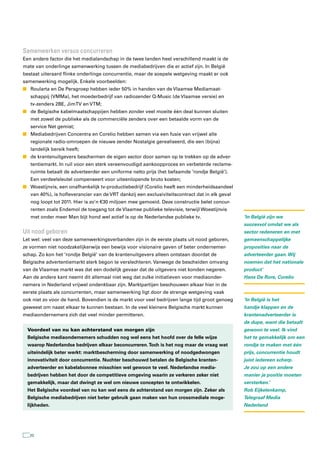 samenwerken versus concurreren
Een andere factor die het medialandschap in de twee landen heel verschillend maakt is de
mate van onderlinge samenwerking tussen de mediabedrijven die er actief zijn. In België
bestaat uiteraard flinke onderlinge concurrentie, maar de soepele wetgeving maakt er ook
samenwerking mogelijk. Enkele voorbeelden:
n Roularta en De Persgroep hebben ieder 50% in handen van de Vlaamse Mediamaat-
   schappij (VMMa), het moederbedrijf van radiozender Q-Music (de Vlaamse versie) en
   tv-zenders 2BE, JimTV en VTM;
n de Belgische kabelmaatschappijen hebben zonder veel moeite één deal kunnen sluiten
   met zowel de publieke als de commerciële zenders over een betaalde vorm van de
   service Net gemist;
n Mediabedrijven Concentra en Corelio hebben samen via een fusie van vrijwel alle
   regionale radio-omroepen de nieuwe zender Nostalgie gerealiseerd, die een (bijna)
   landelijk bereik heeft;
n de krantenuitgevers beschermen de eigen sector door samen op te trekken op de adver-
   tentiemarkt. In ruil voor een sterk vereenvoudigd aankoopproces en verbeterde reclame-
   ruimte betaalt de adverteerder een uniforme netto prijs (het befaamde ‘rondje België’).
   Een verdeelsleutel compenseert voor uiteenlopende bruto kosten;
n Woestijnvis, een onafhankelijk tv-productiebedrijf (Corelio heeft een minderheidsaandeel
   van 40%), is hofleverancier van de VRT dankzij een exclusiviteitscontract dat in elk geval
   nog loopt tot 2011. Hier is zo’n € 30 miljoen mee gemoeid. Deze constructie belet concur-
   renten zoals Endemol de toegang tot de Vlaamse publieke televisie, terwijl Woestijnvis
   met onder meer Man bijt hond wel actief is op de Nederlandse publieke tv.                    ‘In België zijn we
                                                                                                succesvol omdat we als
Uit nood geboren                                                                                sector redeneren en met
Let wel: veel van deze samenwerkingsverbanden zijn in de eerste plaats uit nood geboren,        gemeenschappelijke
ze vormen niet noodzakelijkerwijs een bewijs voor visionaire gaven of beter ondernemer-         proposities naar de
schap. Zo kon het ‘rondje België’ van de krantenuitgevers alleen ontstaan doordat de            adverteerder gaan. Wij
Belgische advertentiemarkt sterk begon te verslechteren. Vanwege de bescheiden omvang           noemen dat het nationale
van de Vlaamse markt was dat een dodelijk gevaar dat de uitgevers niet konden negeren.          product’
Aan de andere kant neemt dit allemaal niet weg dat zulke initiatieven voor mediaonder-          Hans De Rore, Corelio
nemers in Nederland vrijwel ondenkbaar zijn. Marktpartijen beschouwen elkaar hier in de
eerste plaats als concurrenten, maar samenwerking ligt door de strenge wetgeving vaak
ook niet zo voor de hand. Bovendien is de markt voor veel bedrijven lange tijd groot genoeg     ‘In België is het
geweest om naast elkaar te kunnen bestaan. In de veel kleinere Belgische markt kunnen           handje klappen en de
mediaondernemers zich dat veel minder permitteren.                                              krantenadverteerder is
                                                                                                de dupe, want die betaalt
 Voordeel van nu kan achterstand van morgen zijn                                                gewoon te veel. Ik vind
 Belgische mediaondernemers schudden nog wel eens het hoofd over de felle wijze                 het te gemakkelijk om een
 waarop Nederlandse bedrijven elkaar beconcurreren. Toch is het nog maar de vraag wat           rondje te maken met één
 uiteindelijk beter werkt: marktbescherming door samenwerking of noodgedwongen                  prijs, concurrentie houdt
 innovativiteit door concurrentie. Nuchter beschouwd betalen de Belgische kranten-              juist iedereen scherp.
 adverteerder en kabelabonnee misschien wel gewoon te veel. Nederlandse media-                  Je zou op een andere
 bedrijven hebben het door de competitieve omgeving waarin ze verkeren zeker niet               manier je positie moeten
 gemakkelijk, maar dat dwingt ze wel om nieuwe concepten te ontwikkelen.                        versterken.’
 Het Belgische voordeel van nu kan wel eens de achterstand van morgen zijn. Zeker als           Rob Eijkelenkamp,
 Belgische mediabedrijven niet beter gebruik gaan maken van hun crossmediale moge-              Telegraaf Media
 lijkheden.                                                                                     Nederland




  20
 
