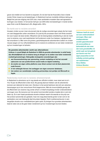 geven als middel om hun bereik te vergroten. En tot slot had de financiële crisis in beide
landen flinke impact op de bestedingen. In Nederland trad een duidelijk zichtbare daling op.
België liet juist een stijging met 3,5% zien, maar aanbieders moesten daar wel agressieve
kortingen voor bieden. In het eerste half jaar van 2010 zitten de bestedingen in beide landen
weer flink in de lift (Nederland +9%, België zelfs +19%).


De markt voor tv-reclame verandert
Intussen vinden op een meer structureel vlak de nodige veranderingen plaats die het medi-
                                                                                                ‘Iedereen heeft de mond
um veel diepgaander zullen veranderen. En juist bij die processen doen zich flinke verschil-
                                                                                                vol over onderscheidend
len voor tussen de twee landen. Misschien wel de belangrijkste ontwikkeling is dat de markt
                                                                                                vermogen. Maar veel
voor tv-reclame, voor veel exploitanten het fundament onder hun bestaan, ingrijpend aan
                                                                                                mediaproducten
het veranderen is. Met name de grotere, gezichtsbepalende adverteerders zoeken én vinden
                                                                                                worden gepositioneerd
nieuwe wegen om hun afhankelijkheid van tv-reclame te verkleinen en een beter rendement
                                                                                                als commodities en
op hun investeringen te behalen.
                                                                                                behandeld als niet meer
                                                                                                dan ruwe grondstoffen. Ik
  De grootste adverteerder werkt aan alternatieven
                                                                                                schrik vaak van het gebrek
  Unilever, in zowel België als Nederland in 2009 de grootste adverteerder, is actief bezig
                                                                                                aan kennis over hun
  zijn afhankelijkheid van tv-reclame terug te dringen en te zoeken naar beter renderende
                                                                                                eigen proposities en het
  marketinginvesteringen. Belangrijke strategische veranderingen zijn:
                                                                                                volledig contraire gedrag
  n een focusverschuiving naar sponsoring, content marketing en het het versneld
                                                                                                van exploitanten.’
        opbouwen van een positie binnen social media en digital marketing.
                                                                                                Harry Dekker,
  n de creatie van eigen online platforms waar direct contact met de klant plaatsvindt,
                                                                                                Unilever Benelux
        zoals Yunomi;
  n in het verlengde hiervan: het aanleggen van eigen consumer databases;
  n het creëren van wereldwijde marketing partnerships met partijen als Microsoft en
        Apple.


nederlandse markt voor tv-reclame: afnemend bereik
In Nederland is adverteren op tv nog steeds een efficiënt middel, maar staat wel al zo’n
10 à 15 jaar de effectiviteit onder druk. Als gevolg daarvan hebben ook de advertentie-
tarieven een dalende lijn laten zien. Hierdoor is het aantal bedrijven dat zich een adverten-
tiecampagne op tv kan veroorloven flink toegenomen. Met als onvermijdelijk gevolg dat
de effectiviteit van reclame nóg verder afnam: er bleef simpelweg minder onderscheidend
vermogen over. De toename van het aantal (commerciële) zenders maakte dat er ook niet
beter op. Zo is een haast paradoxale situatie ontstaan waarin de waarde en de prijs van
het product aanzienlijk zijn gedaald, maar de vraag desondanks groter is dan ooit en de
aanbieders voor een belangrijk deel de prijzen bepalen. Toch is achteroverleunen in een
dergelijke situatie voor mediabedrijven geen optie. Zij dreigen hun grootste adverteerders
kwijt te raken als ze die geen beter rendement op hun investeringen kunnen bieden.




   22
 