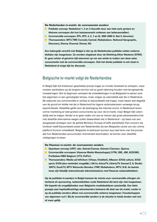 De Nederlandse tv-markt: de voornaamste zenders
  n Publieke omroep: Nederland 1, 2 en 3 (bevolkt door een hele serie grotere en
     kleinere omroepen die hun bestaansrecht ontlenen aan ledenaantallen).
  n Commerciële omroepen: RTL (RTL 4, 5, 7 en 8), SBS (SBS 6, Net 5, Veronica).
  n Themazenders: MTV, TMF, Comedy Central, Nickelodeon, National Geographic,
     Discovery, Disney Channel, Disney XD.


  Een belangrijk verschil met België is dat op de Nederlandse publieke netten reclame-
  blokken zijn toegestaan. Ze worden uitgebaat door de Stichting Ether Reclame (STER).
  Er gaan echter al geruime tijd stemmen op om een einde te maken aan deze valse
  concurrentie met de commerciële omroepen. Ook het derde publieke tv-net staat in
  Nederland al enige tijd ter discussie.




Belgische tv-markt volgt de nederlandse
In België lijkt het hierboven geschetste proces trager en minder drastisch te verlopen, maar
moeten aanbieders op de langere termijn net zo goed rekening houden met teruglopende
investeringen. Om te beginnen verlopen de ontwikkelingen in de Belgische tv-sector over
het algemeen in een gematigder tempo, maar volgen ze uiteindelijk wel die in Nederland.
De opkomst van commerciële tv verliep er bijvoorbeeld ook trager, maar kwam wel degelijk
van de grond en leidde net als in Nederland tot lagere reclametarieven vanwege terug-
lopend bereik. Hetzelfde geldt voor de bedreiging die internet vormt: in Nederland levert
online marketing al veel grotere concurrentie op voor de tv-markt, maar België lijkt uitein-
delijk wel te volgen. Verder is er geen reden om aan te nemen dat grote adverteerders hier
niet dezelfde alternatieve wegen zullen bewandelen als in Nederland – op basis van een
aangepaste strategie voor de gehele Benelux, Europa of zelfs wereldwijd. Een concern als
Unilever heeft bijvoorbeeld zowel een Nederlandse als een Belgische versie van zijn online
platform Yunomi ontwikkeld. Belgische tv-bedrijven kunnen dus veel leren van het proces
dat hun Nederlandse concurrenten momenteel doormaken: ze komen voor dezelfde
uitdagingen te staan.


  De Vlaamse tv-markt: de voornaamste zenders
  n Openbare omroep (VRT): één, Ketnet/Canvas, Ketnet+/Canvas+, Sporza.
  n Commerciële omroepen: Vlaamse Media Maatschappij (VTM, 2BE, JIM, KZOOM),
     ProSieben/SBS Belgium (VT4, VIJFtv).
  n Themazenders: Media ad Infinitum (Vitaya, Vitaliteit), Alfacam (EXQI culture, EXQI
     sport; EXQI plus verdwijnt mogelijk), Life!tv, ActuaTV, LibertyTV, Kanaal Z, 8, Studio
     100TV, GunkTV, MTV Networks Benelux (TMF, Nickelodeon, MTV; N.B. de laatste
     twee zijn feitelijk internationale televisiestations met Vlaamse reclameblokken).


  Op de publieke tv-zenders in België bestaat de ruimte voor commerciële uitingen uit-
  sluitend uit sponsoring, reclameblokken zoals Nederland die kent zijn niet toegestaan.
  Dit beperkt de mogelijkheden voor Belgische mediabedrijven aanzienlijk. Een klein
  groepje zeer kapitaalkrachtige adverteerders beheerst dit deel van de markt; verder is
  op de publieke zenders alleen non-commerciële reclame toegestaan (‘boodschappen
  van algemeen nut’). Bij de commerciële zenders is de situatie in beide landen wel min
  of meer gelijk.




                                                                                         23
 