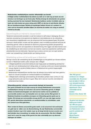 Nederlandse mediabedrijven sterker afhankelijk van bereik
 In België werken mediabedrijven bij reclame op radio en tv vaak nog op basis van een
 structuur van kortingen op een bruto prijs. Hierbij ontvangt de adverteerder een grotere
 korting naarmate hij meer besteedt. Nederlandse bedrijven werken inmiddels vaker op
 basis van netto kosten per gross rating point (GRP) en zijn dus al veel directer afhanke-
 lijk van bereikpercentages. Behalve de spotlengte hebben binnen zo’n systeem im-
 mers ook de verwachte aantallen kijkers (en daarmee de wetten van vraag en aanbod)
 invloed op de prijs.


Opkomst digitale en internet-tv: nieuwe kansen
Terwijl de reclamemarkt verandert, is ook het medium tv zelf volop in beweging. De voor-
naamste verandering is de opkomst van digitale en internettelevisie en de uitbreiding
van interactieve mogelijkheden voor de consument die hiermee gepaard gaat. Dit proces
verloopt in beide landen minder snel dan gedacht, maar inmiddels succesvolle services als
uitzending gemist, video on demand en electronic programming bieden perspectief op
talloze nieuwe vormen van exploitatie en dienstverlening. Hier liggen ook zeker kansen voor
de ontwikkeling van alternatieve vormen van reclame, waarmee exploitanten wellicht grote
adverteerders kunnen behouden. Sponsoring en andere vormen van non-spot reclame
zullen naar verwachting in beide landen aan belang winnen.


Ontwikkeling reclame zal het snelst gaan in nederland
Het ligt in de lijn der verwachting dat de ontwikkelingen op het gebied van nieuwe reclame-
vormen in Nederland sneller zullen verlopen dan in België:
n in België beschikt de consument dankzij de zeer hoge graad van bekabeling standaard al
   over een ruim zenderaanbod (zo’n dertig stuks), er is weinig ruimte voor nieuwe toetreders;
n nieuwe digitale tv-zenders hebben daarom in Nederland een grotere toegevoegde
   waarde en bereik;
n Nederlandse mediabedrijven worden door de scherpe concurrentie veel meer gestimu-
   leerd om nieuwe concepten en verdienmodellen te ontwikkelen;                                  ‘Met ’Net gemist’
n in België biedt onderlinge samenwerking de betrokken partijen meer ruimte om nog               verdienen we in België
   enige tijd op de oude voet door te gaan. Maar dat is wel een luxe die uiteindelijk tot        nauwelijks iets. De service
   achterstand kan leiden.                                                                       kost de kijker € 5,95 en
                                                                                                 voor dat geld moet de
 Uitzending gemist: scherpe concurrentie dwingt tot innovatie                                    VRT al die programma’s
 Een goed voorbeeld van de wijze waarop de scherpe Nederlandse concurrentie                      digitaliseren. Dat is
 mediabedrijven dwingt tot innovatie is de service Uitzending gemist. In België                  uiteindelijk niet te
 hebben de kabelmaatschappijen een deal kunnen sluiten met de publieke en                        betalen.’
 commerciële zenders over een betaalde vorm van deze service (Net gemist). In                    Dominic Stas, Studio 100
 Nederland besloten de publieke omroepen om Uitzending gemist gratis aan te
 bieden. Dit dwingt een commerciële omroep als RTL om voor zijn eigen service
 RTL gemist alternatieve advertentie- en verdienmodellen te ontwikkelen, zoals                   ‘Ik geloof niet dat alles
 een aanbod voor iPad-gebruikers.                                                                altijd gratis hoeft te
                                                                                                 zijn. Met een goed
 Want omdat de directe concurrentie gratis werkt, is de consument niet snel bereid               commercieel aanbod is
 om geld neer te tellen voor de dienstverlening. Nu zijn Nederlandse commerciële                 een Nederlander net zo
 zenders hierdoor nog in het nadeel, maar op de lange termijn kunnen ze juist voor-              goed te verleiden als
 deel behalen door innovatiever te werken dan de concurrentie. Oók die in België,                ieder ander.’
 want het is maar de vraag of Net gemist het daar uiteindelijk puur op abonnee-                  Michel Dupont,
 bijdragen zal redden.                                                                           MTV Belgium



  24
 