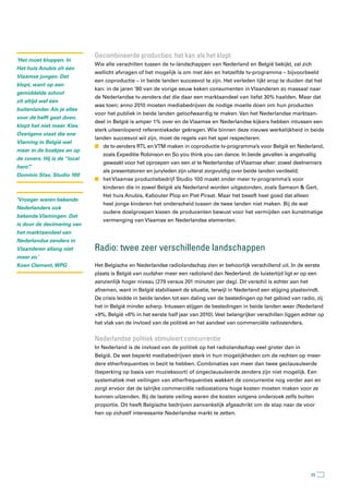 Gecombineerde producties: het kan als het klopt
‘Het moet kloppen. In
                              Wie alle verschillen tussen de tv-landschappen van Nederland en België bekijkt, zal zich
Het huis Anubis zit één
                              wellicht afvragen of het mogelijk is om met één en hetzelfde tv-programma – bijvoorbeeld
Vlaamse jongen. Dat
                              een coproductie – in beide landen succesvol te zijn. Het verleden lijkt erop te duiden dat het
klopt, want op een
                              kan: in de jaren ‘80 van de vorige eeuw keken consumenten in Vlaanderen zo massaal naar
gemiddelde school
                              de Nederlandse tv-zenders dat die daar een marktaandeel van liefst 30% haalden. Maar dat
zit altijd wel één
                              was toen; anno 2010 moeten mediabedrijven de nodige moeite doen om hun producten
buitenlander. Als je alles
                              voor het publiek in beide landen geloofwaardig te maken. Van het Nederlandse marktaan-
voor de helft gaat doen,
                              deel in België is amper 1% over en de Vlaamse en Nederlandse kijkers hebben intussen een
klopt het niet meer. Kies.
                              sterk uiteenlopend referentiekader gekregen. Wie binnen deze nieuwe werkelijkheid in beide
Overigens staat die ene
                              landen succesvol wil zijn, moet de regels van het spel respecteren:
Vlaming in België wel
                              n de tv-zenders RTL en VTM maken in coproductie tv-programma’s voor België en Nederland,
meer in de boekjes en op
                                 zoals Expeditie Robinson en So you think you can dance. In beide gevallen is angstvallig
de covers. Hij is de “local
                                 gewaakt voor het oproepen van een al te Nederlandse of Vlaamse sfeer: zowel deelnemers
hero”
    .’
                                 als presentatoren en juryleden zijn uiterst zorgvuldig over beide landen verdeeld;
Dominic Stas, Studio 100
                              n het Vlaamse productiebedrijf Studio 100 maakt onder meer tv-programma’s voor
                                 kinderen die in zowel België als Nederland worden uitgezonden, zoals Samson & Gert,
                                 Het huis Anubis, Kabouter Plop en Piet Piraat. Maar het beseft heel goed dat alleen
‘Vroeger waren bekende
                                 heel jonge kinderen het onderscheid tussen de twee landen niet maken. Bij de wat
Nederlanders ook
                                 oudere doelgroepen kiezen de producenten bewust voor het vermijden van kunstmatige
bekende Vlamingen. Dat
                                 vermenging van Vlaamse en Nederlandse elementen.
is door de decimering van
het marktaandeel van
Nederlandse zenders in
Vlaanderen allang niet        radio: twee zeer verschillende landschappen
meer zo.’
Koen Clement, WPG             Het Belgische en Nederlandse radiolandschap zien er behoorlijk verschillend uit. In de eerste
                              plaats is België van oudsher meer een radioland dan Nederland: de luistertijd ligt er op een
                              aanzienlijk hoger niveau (279 versus 201 minuten per dag). Dit verschil is echter aan het
                              afnemen, want in België stabiliseert de situatie, terwijl in Nederland een stijging plaatsvindt.
                              De crisis leidde in beide landen tot een daling van de bestedingen op het gebied van radio, zij
                              het in België minder scherp. Intussen stijgen de bestedingen in beide landen weer (Nederland
                              +9%, België +6% in het eerste half jaar van 2010). Veel belangrijker verschillen liggen echter op
                              het vlak van de invloed van de politiek en het aandeel van commerciële radiozenders.


                              nederlandse politiek stimuleert concurrentie
                              In Nederland is de invloed van de politiek op het radiolandschap veel groter dan in
                              België. De wet beperkt mediabedrijven sterk in hun mogelijkheden om de rechten op meer-
                              dere etherfrequenties in bezit te hebben. Combinaties van meer dan twee geclausuleerde
                              (beperking op basis van muzieksoort) of ongeclausuleerde zenders zijn niet mogelijk. Een
                              systematiek met veilingen van etherfrequenties wakkert de concurrentie nog verder aan en
                              zorgt ervoor dat de talrijke commerciële radiostations hoge kosten moeten maken voor ze
                              kunnen uitzenden. Bij de laatste veiling waren die kosten volgens onderzoek zelfs buiten
                              proportie. Dit heeft Belgische bedrijven aanvankelijk afgeschrikt om de stap naar de voor
                              hen op zichzelf interessante Nederlandse markt te zetten.




                                                                                                                          25
 