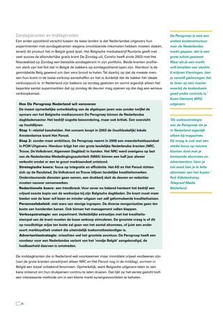 Zondagskranten en middagkranten                                                                 De Persgroep is met een
Een ander opvallend verschil tussen de twee landen is dat Nederlandse uitgevers hun             andere kostenstructuur
experimenten met zondagskranten wegens onvoldoende inkomsten hebben moeten staken,              naar de Nederlandse
terwijl dit product het in België goed doet. Het Belgische mediabedrijf Roularta geeft met      markt gegaan, dat is een
veel succes de afzonderlijke gratis krant De Zondag uit, Corelio heeft sinds 2003 met Het       grote schok geweest.
Nieuwsblad op Zondag een betaalde zondagskrant in zijn portfolio. Beide kranten profite-        Maar als je een markt
ren sterk van het feit dat in België de bakkers op zondagochtend open zijn. Hierdoor is de      wilt bereiken van slechts
gemiddelde Belg gewend om dan vers brood te halen. Tel daarbij op dat de meeste men-            6 miljoen Vlamingen, ben
sen hun krant in de losse verkoop aanschaffen en het is duidelijk dat de bakker hét ideale      je vanzelf gedwongen dat
verkooppunt is. In Nederland zijn bakkers op zondag gesloten en vormt eigenlijk alleen het      te doen op een manier
beperkte aantal supermarkten dat op zondag de deuren mag openen op die dag een serieus          waarbij de kostenbasis
verkoopkanaal.                                                                                  goed onder controle is.’
                                                                                                Koen Clement, WPG
  Hoe De Persgroep Nederland wil veroveren                                                      uitgevers
  De meest opmerkelijke ontwikkeling van de afgelopen jaren was zonder twijfel de
  opmars van het Belgische mediaconcern De Persgroep binnen de Nederlandse
  dagbladensector. Het bedrijf oogstte bewondering, maar ook kritiek. Een overzicht             ‘De cadeaustrategie
  op hoofdlijnen:                                                                               van de Persgroep zie je
  Stap 1: relatief bescheiden. Het concern koopt in 2003 de (hoofdzakelijk) lokale              in Nederland eigenlijk
  Amsterdamse krant Het Parool.                                                                 alleen bij magazines.
  Stap 2: zonder meer ambitieus. De Persgroep neemt in 2009 een meerderheidsaandeel             De vraag is ook wat een
  in PCM Uitgevers. Hierdoor krijgt het vier grote landelijke Nederlandse kranten (NRC,         sterke focus op nieuwe
  Trouw, De Volkskrant, Algemeen Dagblad) in handen. Het NRC werd overigens op last             klanten doet met je
  van de Nederlandse Mededingingsautoriteit (NMA) binnen een half jaar alweer                   bestaande abonnees en
  verkocht omdat er een te groot marktaandeel ontstond.                                         adverteerders. Voor je
  Strategische koers: focus op integratie en efficiëntie. Het AD en Het Parool richten          het weet ben je in feite
  zich op de Randstad, De Volkskrant en Trouw blijven landelijke kwaliteitsmerken.              abonnees aan het kopen.’
  Ondersteunende diensten gaan samen, een drukkerij sluit de deuren en redacties                Rob Eijkelenkamp,
  moeten nauwer samenwerken.                                                                    Telegraaf Media
  Redactionele koers: een trendbreuk. Voor zover nu bekend hanteert het bedrijf een             Nederland
  vrijwel exacte kopie van de werkwijze bij zijn Belgische dagbladen. De krant moet meer
  bieden wat de lezer wil lezen en minder uitgaan van zelf geformuleerde kwaliteitseisen.
  Personeelsbeleid: niet wars van stevige ingrepen. De diverse reorganisaties gaan ten
  koste van honderden banen. Ook binnen het management vallen klappen.
  Verkoopstrategie: een experiment. Verleidelijke extraatjes met het kwaliteits-
  stempel van de krant moeten de losse verkoop stimuleren. De grootste vraag is of dit
  op noodlottige wijze ten koste zal gaan van het aantal abonnees, of juist een ander
  soort merkloyaliteit creëert die uiteindelijk toekomstbestendiger is.
  Advertentiestrategie: misschien wel het grootste avontuur. De Persgroep heeft een
  voorkeur voor een Nederlandse variant van het ‘rondje België’ aangekondigd, de
  haalbaarheid daarvan is omstreden.


De middagkranten die in Nederland wél voorkwamen maar inmiddels vrijwel verdwenen zijn
(van de grote kranten verschijnen alleen NRC en Het Parool nog in de middag), vormen in
België een totaal onbekend fenomeen. Opmerkelijk, want Belgische uitgevers laten zo een
kans onbenut om hun drukpersen continu te laten draaien. Dat lijkt op het eerste gezicht toch
een interessante methode om in een kleine markt synergievoordelen te behalen.




   30
 