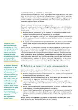 Grote verschillen in de positie van de online krant
                              Eveneens een opmerkelijk verschil tussen Belgische en Nederlandse dagbladen is de positie
                              die ze op internet innemen. Veel meer dan in België bestaat er in Nederland een spannings-
                              veld tussen print en online. En behoren de sites van de grootste Belgische dagbladen sinds
                              enkele jaren tot de best bezochte van het land, in Nederland worstelen krantenredacties
                              online met felle concurrentie van derden.


                              België: veel losse verkoop, meer ruimte voor online
                              De soepele relatie tussen print en online in België heeft alles te maken met het feit dat kran-
                              ten hier eigendom zijn van crossmediale concerns en vooral via losse verkoop bij de lezer
                              terechtkomen:
                              n door hun beperkte aanwezigheid zijn de inkomsten uit abonnementen relatief minder
                                 belangrijk dan de opbrengsten van losse verkoop en advertenties;
                              n de uitgever heeft dus zowel online als in print groot belang bij een sterk merk en scherpe
                                 redactionele keuzes. Wie lezers en adverteerders wil trekken, moet zich immers dagelijks
                                 onderscheiden;
                              n de uitgever kan adverteerders een crossmediaal aanbod doen, zodat ze geen van beiden
‘Toen ik hier kwam               hoeven wakker te liggen van de vraag langs welke weg de boodschap de consument
was internet een grote           bereikt.
bedreiging en nu is het       Kortom: internet vormt eerder een alternatief communicatiekanaal dan een bedreiging, bij
waarschijnlijk de grootste    een sterk merk is het vooral vanuit de optiek van de advertentieverkoop altijd raak. Ove-
kans die we kunnen            rigens is het van belang om op te merken dat het juist de sterk teruglopende inkomsten
hebben Zo is de jonge         uit advertenties waren die uitgevers naar internet dreven. Ze hadden feitelijk geen andere
generatie die vooral          keuze en handelden eerder uit defensieve overwegingen dan op basis van een offensieve
digitaal gebruikt nu papier   toekomststrategie. Wel hebben ze de zaken slim aangepakt door met gescheiden redacties
aan het ontdekken.’           en afwijkende content te werken. Zo zijn ze er onder meer in geslaagd om via hun nieuws-
Hans De Rore, Corelio         sites jongeren weer te interesseren voor uitvoeriger berichtgeving in de papieren krant.



‘In Nederland hebben de
meeste kranten de kans
                              nederland: krant worstelt met grote online concurrentie
op digitale successen
                              Veel meer dan in België geldt dat er voor Nederlandse kranten een groot spanningsveld
langs zich heen zien gaan.
                              bestaat tussen online en print:
Ze hebben zich jaren
                              n door hun alomtegenwoordigheid zijn abonnementen voor zowel de verkoopcijfers als de
bezig gehouden met het
                                 advertentieverkoop een zeer belangrijke factor;
vertalen van hun krant
                              n alles wat een Nederlandse krant op internet zet, kán ten koste gaan van het aantal abon-
naar online in plaats van
                                 nementen (wie wil nog betalen voor nieuws dat elders gratis is?);
bezig te zijn met online
                              n wie minder abonnees heeft, wordt minder aantrekkelijk voor adverteerders. Want die
nieuwsvoorziening. Dit
                                 zijn gewend aan het gegarandeerde bereik via abonnementen, niet aan de dynamiek van
gat heeft Nu.NL zeer
                                 losse verkoop;
succesvol gevuld en daar
                              n door dit spanningsveld hebben kranten lang geaarzeld om voluit in hun sites te investe-
zijn we trots op. In België
                                 ren en passende alternatieve verdienmodellen te ontwikkelen;
daarentegen hebben
                              n hierdoor hebben ze andere spelers de kans geboden om op internet een marktpositie op
de krantenjongen de
                                 te bouwen. Nu.nl, een product van tijdschriftenuitgever Sanoma, is marktleider op het
onlinemarkt redelijk goed
                                 gebied van online nieuwssites en zit de krantenuitgevers flink in de weg op de adverten-
dichtgezet.’
                                 tiemarkt.
Joris van Heukelom,
                              Kortom: dalende printoplages en consumenten en adverteerders die steeds vaker online
Sanoma Digital
                              actief zijn, vormen voor Nederlandse kranten een punt van zorg.




                                                                                                                        31
 