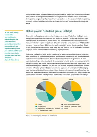 vullen en een dikker (dus aantrekkelijker) magazine aan te bieden dat volledigheid uitstraalt.
                           Vaak creëren ze er nog content omheen, die vergelijkbaar is met die van de Nederlandse
                           tv-magazines en goed wordt gelezen. Daarnaast bestaan er diverse specifieke tv-magazines,
                           maar die hebben het bij zoveel concurrentie van de ‘normale’ bladen bepaald niet gemak-
                           kelijk.




‘Ik ken maar weinig
                           Online: groot in nederland, groeier in België
voorbeelden
                           Internet is in alle opzichten een medium in opkomst. In zowel Nederland als België beste-
van traditionele
                           den consumenten ieder jaar meer tijd aan surfen op het web – en dat gaat deels ten koste
mediabedrijven die
                           van de tijd die ze investeren in andere media. SPOT, het Nederlands Kenniscentrum voor
gebruik hebben
                           Televisiereclame, becijfert bijvoorbeeld dat de Nederlandse consument anno 2010 liefst 104
gemaakt van de online
                           minuten – bijna een kwart (23%) van zijn totale mediatijd – online doorbrengt. Voor België
innovatiekracht. Ze
                           is een dergelijk cijfer niet bekend, maar staat wel vast dat 61% van de gebruikers inmiddels
hebben ook nog maar
                           dagelijks online is en liefst 88% minstens vijf dagen per week.
pas ontdekt dat het geen
kwestie is van louter
                           Ook social media zijn in beide landen in opkomst en spelen een steeds grotere rol in de repu-
zenden, maar juist van
                           tatie die merken en adverteerders genieten. Mede daarom vormt online een groeiend aandeel
interactie.’
                           in de mediamix van adverteerders. En waar de meeste andere media gedurende de crisis
Marc de Vries, Hyves
                           dalende bestedingen lieten zien, kende de online sector in beide landen een groeiscenario. Dit
                           verliep hoogstens wat minder spectaculair dan voorheen. Volgens sommige onderzoeken zou-
                           den de bestedingen in het eerste half jaar van 2010 in zowel België als Nederland zijn gedaald,
                           maar die cijfers zijn gebaseerd op zeer onvolledige gegevens. In werkelijkheid zet de stijging
                           naar alle waarschijnlijkheid onverminderd door. Kortom: online vormt in zowel Nederland als
                           België niet alleen een bedreiging voor de traditionele media, maar biedt ook volop kansen. Het
                           voornaamste verschil is dat dit proces in Nederland al veel verder gevorderd is dan in België.


                                                     Nederland                               België




                                            e-mail                                 Radio en muziek luisteren
                                            sociale media                          Kranten en tijdchriften lezen
                                            webpagina’s bezoeken incl. winkelen    Gamen
                                            TV films en video kijken


                           Figuur 17: internetgebruik België en Nederland




                                                                                                                      35
 