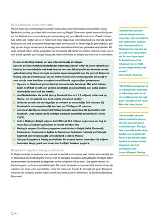 De nederlander is een internetter
Vooral door een overweldigend aantal huishoudens met internetaansluiting (90%) loopt
                                                                                                      ‘Nederlanders pikken
Nederland online op vrijwel alle terreinen voor op België. Daarnaast speelt waarschijnlijk een
                                                                                                      nieuwe dingen snel op,
rol dat Nederlanders verandering en vernieuwing vrij gemakkelijk omarmen. Zowel in abso-
                                                                                                      maar daar zijn ook risico’s
lute cijfers als relatief zijn er in Nederland meer dagelijkse internetgebruikers, met als opmer-
                                                                                                      aan verbonden. Lanceer
kelijk punt dat ook de oudere doelgroep vaker online actief is. Verder ligt de gebruiksduur per
                                                                                                      een nieuw product in
dag op een hoger niveau en is er een grotere verscheidenheid aan gebruikersactiviteiten. Dit
                                                                                                      Nederland en het kan net
alles vertaalt zich in vlotte acceptatie van innovaties als Twitter en mobiel internet, maar ook in
                                                                                                      zo snel weer terugvallen
een snelle opmars van Google Adwords, internetwinkels en andere vormen van e-commerce.
                                                                                                      als het een hype werd.
                                                                                                      In België bouwt het
  Hyves en Netlog: lokale versus internationale strategie
                                                                                                      langzaam op en blijkt
  Een van de opmerkelijkste Nederlandse internetsuccessen is Hyves. Deze netwerksite
                                                                                                      het op lange termijn een
  kiest op het wereldwijde web heel bewust voor een lokaal profiel en daarmee unieke
                                                                                                      succes.’
  gebruikservaring. Deze strategie is precies tegenovergesteld aan die van het Belgische
                                                                                                      Hans Cools, Sanoma
  Netlog, dat zijn ambities juist op het internationale vlak tentoonspreidt. Dit zorgt er-
  voor dat de twee bedrijven compleet verschillende rapportcijfers presenteren:
  n Hyves is in Nederland groter dan het internationale Facebook. Met acht miljoen
                                                                                                      ‘Wij hebben gezegd dat je
        leden heeft het er zelfs een grotere penetratie en concentratie dan welke andere
                                                                                                      óf wereldleider moet zijn,
        netwerksite waar ook ter wereld;
                                                                                                      óf lokaal erg sterk. In de
  n veel Nederlanders die actief zijn op Facebook (nu zo’n 2,5 miljoen), zitten ook op
                                                                                                      netwerkbusiness bestaat
        Hyves – en het gebruik van deze laatste site groeit sneller;
                                                                                                      geen “middle of the road”
                                                                                                                              .
  n de Hyver bezoekt de site dagelijks en verkeert er maandelijks 281 minuten. Bij
                                                                                                      Marc de Vries, Hyves
        Facebook is dat respectievelijk één keer per 2,5 dag en 51 minuten;
  n veel meer dan Hyves concurreert Netlog (zowel in eigen land als daarbuiten) met
        Facebook. Deze laatste site is in België overigens aanzienlijk groter (65,9% versus
                                                                                                      ‘Het voordeel van een
        27,9%);
                                                                                                      lokale oriëntatie kan op
  n toch is Netlog in België volgens het CIM met 13,5 miljoen pageviews per dag en
                                                                                                      termijn een heel groot
        meer dan 2,2 miljoen gebruikers de meest bekeken site;
                                                                                                      nadeel worden. Tenzij je
  n Netlog is volgens ComScore pageview marktleider in België, Italië, Oostenrijk,
                                                                                                      iets wezenlijk anders kunt
        Zwitserland, Roemenië en Turkije. In Nederland, Duitsland, Frankrijk en Portugal
                                                                                                      bieden aan je gebruiker.
        haalt het een tweede plaats (in Nederland is dat na Hyves);
                                                                                                      Maar ik zie dat de lokale
  n Ook pan-Europees is Netlog marktleider. Per maand komen meer dan 150 miljoen
                                                                                                      spelers in andere landen
        bezoekers langs, goed voor meer dan 4 miljard bekeken pagina’s.
                                                                                                      langzaam aan het
                                                                                                      verdwijnen zijn.’
België kent nog maar weinig e-commerce
                                                                                                      Lorenz Bogaert, Netlog
In België verloopt de opkomst van internet en vooral e-commerce veel minder stormachtig dan
in Nederland. Dit heeft deels te maken met de typische Belgische behoudzucht: hierdoor zetten
consumenten bijvoorbeeld de stap naar online winkelen niet zo snel. Ook speelt een rol dat
het land geen creditcardmentaliteit heeft. De media besteden er voornamelijk aandacht aan de
nadelen van deze vorm van betalen, zoals het risico van fraude. Er bestaat ook geen Belgische
instantie die veilig op krediet kopen actief bevordert, zoals in Nederland de Stichting Webshop
Keurmerk.




   36
 