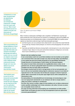 ‘In Nederland is al veel
beter doorgedrongen
dat digitalisering                                                         Ja
kan bijdragen                                                              Nee
aan winstgevend
ondernemen. In België
komt het nog te vaak
neer op: “Oké, ik moet
een website bouwen en
wellicht moet daar wat         Figuur 18: gebruik e-commerce in België
informatie op”
             .’                Bron: CIM
Erik Portier, Google België
                               Maar minstens zo belangrijk is dat België, zeker vergeleken met Nederland, nog heel veel
                               kleine winkels telt. Het is echt het land van de kleine en middelgrote onderneming (KMO), het
                               Vlaamse equivalent van het Nederlandse midden- en kleinbedrijf (MKB). De massale aanwe-
                               zigheid van deze kleine ondernemingen heeft twee belangrijke gevolgen:
                               n een Vlaming kan voor zijn aankopen bijna altijd terecht in een winkel die vrijwel letterlijk
‘Onze samenwerking met            om de hoek ligt. Hierdoor biedt aankopen via internet verhoudingsgewijs niet veel extra
Google AdWords is zinvol          gemak;
zolang het een win-win         n naarmate een bedrijf een kleinere omvang heeft, is de drempel om in een online shop te
deal blijft. Wij stellen een      investeren hoger. Daarom is het grote aantal kleine bedrijven in België een remmende
salesteam beschikbaar             factor bij de ontwikkeling van e-commerce.
dat Google niet heeft en
creëren ook voor ons zelf        Scoren met een aanbod op maat
een digitale omzet in een        In een conservatieve markt met vooral kleine bedrijven toch iets bereiken op het gebied
nog weinig ontwikkelde           van e-commerce? Dan is het zaak te zorgen voor stap-voor-stap uitleg (‘spoonfeeding’)
markt. Belgische lokale          en een aanbod dat past bij het lokale perspectief van de gemiddelde adverteerder.
ondernemers kennen               Google Adwords en krantenuitgever Corelio hebben dat heel goed begrepen:
Google wel, maar zien            Het aanbod: de (zeer) kleine adverteerder kan tegelijkertijd reclame maken via de
digitaal nog als een             gedrukte krant, de daaraan gekoppelde lokale nieuwssite én een Adwordscampagne.
vreemd beest.                    Compleet met stap-voor-stap uitleg over Adwords.
Hans De Rore, Corelio            De strategie: de grote kracht zit hem in de lage kosten en het op maat gesneden aan-
                                 bod. In ruil voor een bescheiden bedrag krijgt de ondernemer exposure in een lokale of
                                 regionale krant en dito nieuwssite. Ook de Adwords campagne is lokaal of regionaal
‘Veel bedrijven gaan             gericht: alleen consumenten uit de juiste regio krijgen bij een online zoekopdracht de
te veel uit van hun              advertenties te zien.
bestaande businessmodel.         De taakverdeling: het internetbedrijf levert de technologie, de krantenuitgever zorgt
De Googles van deze              voor een ingang bij de adverteerder en een salesteam dat tijd en energie steekt in
wereld zijn juist uitgegaan      uitleg over product, werkwijze en winstkansen.
van de vraag hoe ze iets         De winst: door samen te werken, slagen de twee bedrijven erin om kleine ondernemers
voor hun gebruikers              zonder specifiek mediabudget toch te laten adverteren, óók online. Zo boren ze samen
kunnen oplossen. Als je          een omvangrijke nieuwe markt aan.
daarin succesvol bent,           De vraag: hoe lang werkt deze samenwerking naar tevredenheid van beide partijen;
volgt de rest vanzelf.’          heeft Corelio met Google een paard van Troje binnengehaald of juist een opkomende
Marc de Vries, Hyves             concurrent geneutraliseerd?




                                                                                                                          37
 