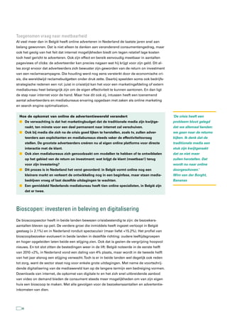 toegenomen vraag naar meetbaarheid
Al veel meer dan in België heeft online adverteren in Nederland de laatste jaren snel aan
belang gewonnen. Dat is niet alleen te danken aan veranderend consumentengedrag, maar
ook het geolg van het feit dat internet mogelijkheden biedt om tegen relatief lage kosten
toch heel gericht te adverteren. Ook zijn effect en bereik eenvoudig meetbaar in aantallen
pageviews of clicks: de adverteerder kan precies nagaan wat hij krijgt voor zijn geld. Dit al-
les zorgt ervoor dat adverteerders zich bewuster zijn geworden van de return on investment
van een reclamecampagne. Die houding werd nog eens versterkt door de economische cri-
sis, die wereldwijd reclamebudgetten onder druk zette. Daarbij speelden soms ook bedrijfs-
strategische redenen een rol: juist in crisistijd kan het voor een marketingafdeling of extern
mediabureau heel belangrijk zijn om de eigen effectiviteit te kunnen aantonen. En dan ligt
de stap naar internet voor de hand. Maar hoe dit ook zij, intussen heeft een toenemend
aantal adverteerders en mediabureaus ervaring opgedaan met zaken als online marketing
en search engine optimalization.


  Hoe de opkomst van online de advertentiewereld verandert                                       ‘De crisis heeft een
  n De verwachting is dat het marketingbudget dat de traditionele media zijn kwijtge-            probleem bloot gelegd
        raakt, ten minste voor een deel permanent naar internet zal verschuiven.                 dat we allemaal kenden:
  n Ook bij media die zich na de crisis goed lijken te herstellen, zoals tv, zullen adver-       we gaan naar de returns
        teerders aan exploitanten en mediabureaus steeds vaker de effectiviteitsvraag            kijken. Ik denk dat de
        stellen. De grootste adverteerders creëren nu al eigen online platforms voor directe     traditionele media een
        interactie met de klant.                                                                 stuk zijn kwijtgeraakt
  n Ook zien mediabureaus zich genoodzaakt om modellen te hebben of te ontwikkelen               dat ze niet meer
        op het gebied van de return on investment: wat krijgt de klant (meetbaar!) terug         zullen herstellen. Dat
        voor zijn investering?                                                                   wordt nu naar online
  n Dit proces is in Nederland het verst gevorderd: in België vormt online nog een               doorgeschoven.’
        kleinere markt en verkeert de ontwikkeling nog in een beginfase, maar staan media-       Wim van der Borght,
        bedrijven vroeg of laat dezelfde uitdagingen te wachten.                                 Bananas
  n Een gemiddeld Nederlands mediabureau heeft tien online specialisten, in België zijn
        dat er twee.




Bioscopen: investeren in beleving en digitalisering
De bioscoopsector heeft in beide landen bewezen crisisbestendig te zijn: de bezoekers-
aantallen bleven op peil. De verdere groei die inmiddels heeft ingezet verloopt in België
gestaag (+ 2.1%) en in Nederland ronduit spectaculair (maar liefst +15.2%). Het profiel van
bioscoopbezoeker evolueert in beide landen in dezelfde richting: oudere leeftijdsgroepen
en hoger opgeleiden laten beide een stijging zien. Ook dat is gezien de vergrijzing hoopvol
nieuws. En tot slot zitten de bestedingen weer in de lift: België noteerde in de eerste helft
van 2010 +2%, in Nederland vond een daling van 4% plaats, maar wordt in de tweede helft
van het jaar alsnog een stijging verwacht. Toch is er in beide landen wel degelijk ook reden
tot zorg, want de sector staat nog voor enkele grote uitdagingen. Met name de voortschrij-
dende digitalisering van de mediawereld kan op de langere termijn een bedreiging vormen.
Downloads van internet, de opkomst van digitale tv en het zich snel uitbreidende aanbod
van video on demand bieden de consument steeds meer mogelijkheden om van zijn eigen
huis een bioscoop te maken. Met alle gevolgen voor de bezoekersaantallen en advertentie-
inkomsten van dien.




   38
 