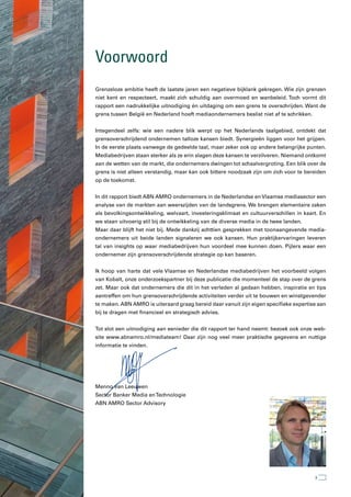 Voorwoord
Grenzeloze ambitie heeft de laatste jaren een negatieve bijklank gekregen. Wie zijn grenzen
niet kent en respecteert, maakt zich schuldig aan overmoed en wanbeleid. Toch vormt dit
rapport een nadrukkelijke uitnodiging én uitdaging om een grens te overschrijden. Want de
grens tussen België en Nederland hoeft mediaondernemers beslist niet af te schrikken.


Integendeel zelfs: wie een nadere blik werpt op het Nederlands taalgebied, ontdekt dat
grensoverschrijdend ondernemen talloze kansen biedt. Synergieën liggen voor het grijpen.
In de eerste plaats vanwege de gedeelde taal, maar zeker ook op andere belangrijke punten.
Mediabedrijven staan sterker als ze erin slagen deze kansen te verzilveren. Niemand ontkomt
aan de wetten van de markt, die ondernemers dwingen tot schaalvergroting. Een blik over de
grens is niet alleen verstandig, maar kan ook bittere noodzaak zijn om zich voor te bereiden
op de toekomst.


In dit rapport biedt ABN AMRO ondernemers in de Nederlandse en Vlaamse mediasector een
analyse van de markten aan weerszijden van de landsgrens. We brengen elementaire zaken
als bevolkingsontwikkeling, welvaart, investeringsklimaat en cultuurverschillen in kaart. En
we staan uitvoerig stil bij de ontwikkeling van de diverse media in de twee landen.
Maar daar blijft het niet bij. Mede dankzij achttien gesprekken met toonaangevende media-
ondernemers uit beide landen signaleren we ook kansen. Hun praktijkervaringen leveren
tal van insights op waar mediabedrijven hun voordeel mee kunnen doen. Pijlers waar een
ondernemer zijn grensoverschrijdende strategie op kan baseren.


Ik hoop van harte dat vele Vlaamse en Nederlandse mediabedrijven het voorbeeld volgen
van Kobalt, onze onderzoekspartner bij deze publicatie die momenteel de stap over de grens
zet. Maar ook dat ondernemers die dit in het verleden al gedaan hebben, inspiratie en tips
aantreffen om hun grensoverschrijdende activiteiten verder uit te bouwen en winstgevender
te maken. ABN AMRO is uiteraard graag bereid daar vanuit zijn eigen specifieke expertise aan
bij te dragen met financieel en strategisch advies.


Tot slot een uitnodiging aan eenieder die dit rapport ter hand neemt: bezoek ook onze web-
site www.abnamro.nl/mediateam! Daar zijn nog veel meer praktische gegevens en nuttige
informatie te vinden.




Menno van Leeuwen
Sector Banker Media en Technologie
ABN AMRO Sector Advisory




                                                                                        3
 