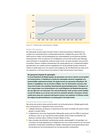 300



                   250



                   200



                   150
     miljoen eur




                   100
                         1999   2000   2001   2002   2003   2004 2005   2006 2007   2008   2009



Figuur 21: Investeringen buitenreclame in België


België affichageland
Een belangrijk verschil tussen de twee landen is dat buitenreclame in Nederland van
oudsher een aanzienlijk kleiner marktaandeel heeft dan in België (4% versus 10%). Dit
heeft vooral te maken met de afwezigheid van reclameblokken op de Vlaamse publieke
televisiezenders. Vóór de opkomst van de Belgische commerciële zenders was affichage
naast adverteren in de gedrukte media de enige manier om grote aantallen consumenten
te bereiken. Daarom maakten adverteerders hier gretig gebruik van. In Nederland hebben
adverteerders van oudsher wél de mogelijkheid om op de publieke zenders reclame te
maken en slokte deze vorm van reclame veel budget op. Nu de effectiviteit van deze vorm
van adverteren in dit land al jaren fors afneemt, krijgt buitenreclame meer kansen.


  De gemeente bepaalt de spelregels
  In zowel Nederland als België bepalen de gemeenten wat wel en niet kan op het gebied
  van buitenreclame. In Nederland is hierbij een belangrijke adviesrol weggelegd voor
  gemeentelijke welstandcommissies. De regels kunnen per gemeente uiteenlopen. Dit
  laatste is vergelijkbaar met de situatie in België, waar de adverteerder eveneens reke-
  ning moet houden met onderling uiteenlopende gemeentereglementen. Overigens vor-
  men vergunningen voor buitenreclame voor zowel Belgische als Nederlandse gemeen-
  ten een rijke bron van inkomsten. Een stad als Rotterdam haalt op deze manier jaarlijks
  al snel € 10 miljoen op en zal dus niet snel al te restrictief optreden. Antwerpen verbrak
  enkele jaren terug een al geruime tijd lopend contract met exploitant JC Decaux omdat
  dit volgens het gemeentebestuur te weinig geld in het laatje bracht.


Concentratie versus concurrentie
Net als bij veel andere media wordt de sector van de buitenreclame in België gekenmerkt
door concentratie en in Nederland door concurrentie:
n in België beheersen JC Decaux en Clearchannel de markt: zij hebben die samen vrijwel
   geheel in handen (93%);
n in Nederland is veel meer fragmentatie. Belangrijke spelers zijn hier CBS en (opnieuw)
   JC Decaux, maar er zijn nog diverse andere partijen actief. Enkele voorbeelden zijn
   Hillenaar, Interbest, Bizon, Hoffman Outdoor Media en Sizo;
n deze compleet verschillende marktsituaties worden weerspiegeld in de gevolgen van
   innovaties. Zo zorgt digitalisering in Nederland voor een verdere toename van het aantal
   aanbieders, terwijl deze ontwikkeling in België vrijwel geheel wordt geabsorbeerd door
   vernieuwing van het productaanbod van de twee grootste marktpartijen.


                                                                                                  41
 