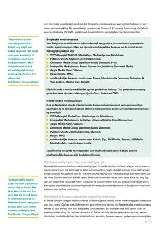 een dermate onvolledig beeld op dat Belgische mediabureaus weinig trek hebben in een
                              open samenwerking. De wereldwijd opererende Research Company Evaluating the Media
                              Agency Industry (RECMA) publiceert desalniettemin ranglijsten voor beide landen.


‘Performance based              Belgische mediabureaus
marketing wordt in              Veel Belgische mediabureaus zijn onderdeel van grotere, internationaal opererende
België nog altijd een           media agentschappen. Maar er zijn ook onafhankelijke bureaus op de markt actief.
beetje verguisd: dat vindt      Belangrijke partijen zijn:
men geen branding of            n WPP/GroupM: MAXUS, MediaCom, Mediaedge:cia, Mindshare;
marketing, maar pure            n Publicis/VivaKi: Starcom, ZenithOptimedia;
lead generation. Maar           n Omnicom Media Group: Optimum Media Direction, PHD;
dat performance luik            n Interpublic Mediabrands: Brand Connection, Initiative, Universal Media;
zit wel degelijk in hun         n Aegis Media: Carat, Vizeum;
campagnes. Ze zien het          n Havas Media: MPG;
alleen niet.’                   n onafhankelijke bureaus: onder meer Space, Mundomedia (voorheen Schreiner &
Erik Portier, Google België        Van Bokkel), Media Force, Kobalt.


                                Mediabrands is veruit marktleider op het gebied van inkoop. Qua personeelsomvang
                                grote bureaus zijn naast deze partij ook Carat, Space en OMD.


                                Nederlandse mediabureaus
                                Ook in Nederland zijn de internationale bureaunetwerken goed vertegenwoordigd.
                                Daarnaast is er een groot aantal kleinere mediabureaus actief. De voornaamste bureaus
                                op een rijtje:
                                n WPP/GroupM: MediaCom, Mediaedge:cia, Mindshare;
                                n Interpublic Mediabrands: Initiative, Universal Media, BrandConnection;
                                n Aegis Media: Carat, Vizeum;
                                n Omnicom Media Group: Optimum Media Direction;
                                n Publicis/VivaKi: ZenithOptimedia, Starcom;
                                n Havas: MPG;
                                n onafhankelijke bureaus: onder meer Kobalt, Zigt, SVBMedia, Stroom, M2Media,
                                   MediaExplain, Head to head media.


                                Opvallend is het grote marktaandeel van onafhankelijke speler Kobalt, andere
                                onafhankelijke bureaus zijn beduidend kleiner.


                              Wel twee vestigingen, maar niet veel synergie
                              Hoewel de meeste mediabureaus vestigingen in beide landen hebben, slagen ze er meestal
                              nauwelijks in om die optimaal te laten samenwerken. Toch lijkt dat wel een idee dat kansen
                              biedt: juist op het gebied van de nieuwe positionering van mediabureaus kunnen teams uit
                              de twee landen veel van elkaar leren. Veel traditionele bureaus laten deze kans nu nog lig-
‘In België geldt nog te
                              gen en lopen het risico dat meer innovatieve concurrenten hen op dit punt voorbijstreven.
vaak: we doen aan online
                              Een goed voorbeeld is de uiteenlopende ervaring die mediabureaus in België en Nederland
omdat het zo hoort. Het
                              hebben met online marketing.
is de laatste lijn van het
plan. Dat zie je ook terug
                              nederlandse bureaus zijn verder met online marketing
in de mediabureaus. In
                              In beide landen voegen mediabureaus de laatste jaren steeds vaker marketingspecialisten toe
Nederland heeft een groot
                              aan hun team. Op het specifieke terrein van online marketing zijn Nederlandse mediabureaus
bureau zeker tien online
                              echter al veel verder dan hun Belgische concurrenten. Ze moesten ook wel, want door de
mensen, in België twee.’
                              snelle ontwikkeling die de internetsector in Nederland de laatste jaren doormaakte, veran-
Erik Portier, Google België
                              derde het medialandschap hier drastisch van aanzien. Bureaus waren gedwongen strategieën

                                                                                                                      43
 