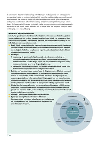te ontwikkelen die antwoord boden op ontwikkelingen als de opkomst van online zoekma-
chines, social media en content marketing. Ook kwam het traditionele bureaumodel, waarbij
mediabureaus zich vooral op inkoop van mediaruimte richtten, onder grote druk te staan
zodra grote adverteerders zélf online marketing- en communicatieplatforms gingen ontwik-
kelen. De focusverschuiving naar strategisch media- en marketingcommunicatieadvies was in
Nederland al veel eerder bittere noodzaak dan in België. Maar ook Belgische bedrijven staan
wel degelijk voor deze uitdaging.


  Hoe Kobalt België wil veroveren
  Kobalt, het grootste en bekendste onafhankelijke mediabureau van Nederland, zette in
  het eerste kwartaal van 2010 de stap van Nederland naar België. Het bureau start daar
  het nieuwe concept The Conversation Alliance, een rechtstreekse reactie op de ook
  in België veranderende reclamewereld.
  n Doel: Kobalt zet een belangrijke stap richting een internationale positie. Het bureau
        verwerft door het aantrekken van lokale mensen kennis van de Belgische markt en
        kan met zijn in Nederland opgebouwde expertise, schaalgrootte en slagkracht een
        interessante marktpositie creëren.
  n Strategie:
        1. inspelen op de groeiende behoefte van adverteerders aan marketing- en
          communicatieadvies op het gebied van directe communicatie (‘conversatie’)
          met de consument. Juist in België liggen hier nog veel kansen: nog maar weinig
          bureaus spelen daar goed in op de gewijzigde vraag.
        2. inspelen op het sterke wantrouwen dat vandaag bij de adverteerder heerst rond
          de financiële transparantie van de huidige mediabureau’s.
  n Belofte: een ‘compleet nieuw concept’ voor de Belgische markt. Efficiënte communi-
        catieoplossingen door de ontwikkeling en optimalisering van conversaties tussen
        merken en consumenten. ‘Echte communicatie, met media als uitgangspunt en
        versterking van de brand value als resultaat.’ Dit gekoppeld aan een nieuw financieel
        businessmodel waarbij een rechtstreekse facturatie tussen media-exploitant en adver-
        teerder gehanteerd wordt waardoor de transparantie volledig gegarandeerd wordt.
  n Werkwijze: het op gang brengen van conversatie en dialoog door middel van een
        uitgekiende communicatiestrategie, creatieve conversatieconcepten en optimaal
        gebruik van klassieke media, social media en partnerships. Kortom: innovatieve, full
        service marketingcommunicatie.
  n Stelling: ‘Traditionele mediabureaus zijn achterhaald.’
  n Synergie: belangrijke adverteerders hebben een                                            Creative agency

        Beneluxstructuur en hebben behoefte aan een mediabureau
                                                                                                                             3
        dat strategieën voor het hele Nederlandse taalgebied kan
                                                                        Research               Media planning                  Media
        ontwikkelen en uitvoeren.
                                                                        company                                 2             supplier
                                                                                Strategic                           Media
                                                                               Procurement                          buying
                                                                                                    1
                                                                                             The contact Agency
                                                                                            Concepts & consulting

                                                                                                                  Media
                                                                                   CRM/DM                       processing
                                                                           ICT
                                                                         company        Media knowledge center               PR agency




   44
 
