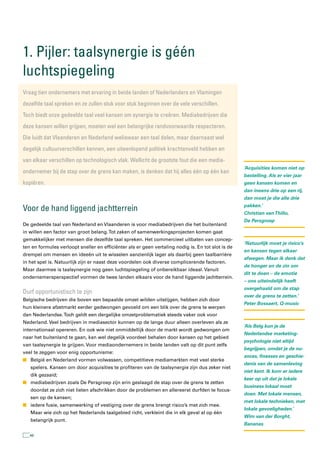1. Pijler: taalsynergie is géén
luchtspiegeling
Vraag tien ondernemers met ervaring in beide landen of nederlanders en Vlamingen
dezelfde taal spreken en ze zullen stuk voor stuk beginnen over de vele verschillen.
toch biedt onze gedeelde taal veel kansen om synergie te creëren. Mediabedrijven die
deze kansen willen grijpen, moeten wel een belangrijke randvoorwaarde respecteren.
Die luidt dat Vlaanderen en nederland weliswaar een taal delen, maar daarnaast wel
degelijk cultuurverschillen kennen, een uiteenlopend politiek krachtenveld hebben en
van elkaar verschillen op technologisch vlak. Wellicht de grootste fout die een media-
                                                                                                    ‘Acquisities komen niet op
ondernemer bij de stap over de grens kan maken, is denken dat hij alles één op één kan
                                                                                                    bestelling. Als er vier jaar
kopiëren.                                                                                           geen kansen komen en
                                                                                                    dan ineens drie op een rij,
                                                                                                    dan moet je die alle drie

Voor de hand liggend jachtterrein                                                                   pakken.’
                                                                                                    Christian van Thillo,
                                                                                                    De Persgroep
De gedeelde taal van Nederland en Vlaanderen is voor mediabedrijven die het buitenland
in willen een factor van groot belang. Tot zaken of samenwerkingsprojecten komen gaat
gemakkelijker met mensen die dezelfde taal spreken. Het commercieel uitbaten van concep-
                                                                                                    ‘Natuurlijk moet je risico’s
ten en formules verloopt sneller en efficiënter als er geen vertaling nodig is. En tot slot is de
                                                                                                    en kansen tegen elkaar
drempel om mensen en ideeën uit te wisselen aanzienlijk lager als daarbij geen taalbarrière
                                                                                                    afwegen. Maar ik denk dat
in het spel is. Natuurlijk zijn er naast deze voordelen ook diverse complicerende factoren.
                                                                                                    de honger en de zin om
Maar daarmee is taalsynergie nog geen luchtspiegeling of onbereikbaar ideaal. Vanuit
                                                                                                    dit te doen – de emotie
ondernemersperspectief vormen de twee landen elkaars voor de hand liggende jachtterrein.
                                                                                                    – ons uiteindelijk heeft
                                                                                                    overgehaald om de stap
Durf opportunistisch te zijn
                                                                                                    over de grens te zetten.’
Belgische bedrijven die boven een bepaalde omzet wilden uitstijgen, hebben zich door
                                                                                                    Peter Bossaert, Q-music
hun kleinere afzetmarkt eerder gedwongen gevoeld om een blik over de grens te werpen
dan Nederlandse. Toch geldt een dergelijke omzetproblematiek steeds vaker ook voor
Nederland. Veel bedrijven in mediasector kunnen op de lange duur alleen overleven als ze
                                                                                                    ‘Als Belg kun je de
internationaal opereren. En ook wie niet onmiddellijk door de markt wordt gedwongen om
                                                                                                    Nederlandse marketing-
naar het buitenland te gaan, kan wel degelijk voordeel behalen door kansen op het gebied
                                                                                                    psychologie niet altijd
van taalsynergie te grijpen. Voor mediaondernemers in beide landen valt op dit punt zelfs
                                                                                                    begrijpen, omdat je de nu-
veel te zeggen voor enig opportunisme:
                                                                                                    ances, finesses en geschie-
n België en Nederland vormen volwassen, competitieve mediamarkten met veel sterke
                                                                                                    denis van de samenleving
   spelers. Kansen om door acquisities te profiteren van de taalsynergie zijn dus zeker niet
                                                                                                    niet kent. Ik kom er iedere
   dik gezaaid;
                                                                                                    keer op uit dat je lokale
n mediabedrijven zoals De Persgroep zijn erin geslaagd de stap over de grens te zetten
                                                                                                    business lokaal moet
   doordat ze zich niet lieten afschrikken door de problemen en allereerst durfden te focus-
                                                                                                    doen. Met lokale mensen,
   sen op de kansen;
                                                                                                    met lokale technieken, met
n iedere fusie, samenwerking of vestiging over de grens brengt risico’s met zich mee.
                                                                                                    lokale gevoeligheden.’
   Maar wie zich op het Nederlands taalgebied richt, verkleint die in elk geval al op één
                                                                                                    Wim van der Borght,
   belangrijk punt.
                                                                                                    Bananas

   46
 