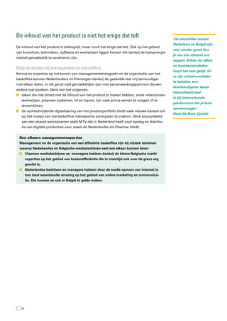 De inhoud van het product is niet het enige dat telt                                            ‘De verschillen tussen
                                                                                                Nederland en België zijn
De inhoud van het product is belangrijk, maar nooit het enige dat telt. Ook op het gebied
                                                                                                veel minder groot dan
van knowhow, technieken, software en werkwijzen liggen kansen die dankzij de taalsynergie
                                                                                                je van een afstand zou
relatief gemakkelijk te verzilveren zijn.
                                                                                                zeggen. Achter de cijfers
                                                                                                en businessmodellen
Grijp de kansen bij management en backoffice
                                                                                                loopt het zeer gelijk. En
Kennis en expertise op het terrein van managementstrategieën en de organisatie van het
                                                                                                er zijn schaalvoordelen
backoffice kunnen Nederlanders en Vlamingen dankzij de gedeelde taal vrij eenvoudiger
                                                                                                te behalen: een
met elkaar delen. In elk geval veel gemakkelijker dan met samenwerkingspartners die een
                                                                                                krantenuitgever koopt
andere taal spreken. Denk aan het volgende:
                                                                                                bijvoorbeeld veel
n zaken die niet direct met de inhoud van het product te maken hebben, zoals redactionele
                                                                                                in bij internationale
   werkwijzen, prepress systemen, ict en layout, zijn vaak prima samen te voegen of te
                                                                                                persbureaus dat je kunt
   stroomlijnen;
                                                                                                samenvoegen.’
n de voortschrijdende digitalisering van het productportfolio biedt vaak nieuwe kansen om
                                                                                                Hans De Rore, Corelio
   op het niveau van het backoffice interessante synergieën te creëren. Denk bijvoorbeeld
   aan een shared servicecenter zoals MTV dat in Nederland heeft voor opslag en distribu-
   tie van digitale producties voor zowel de Nederlandse als Vlaamse markt.


  Ken elkaars managementexpertise
  Management en de organisatie van een efficiënte backoffice zijn bij uitstek terreinen
  waarop Nederlandse en Belgische mediabedrijven veel van elkaar kunnen leren:
  n Vlaamse mediabedrijven en -managers hebben dankzij de kleine Belgische markt
        expertise op het gebied van kostenefficiëntie die in crisistijd ook over de grens erg
        gewild is;
  n Nederlandse bedrijven en managers hebben door de snelle opmars van internet in
        hun land waardevolle ervaring op het gebied van online marketing en communica-
        tie. Die kunnen ze ook in België te gelde maken.




   48
 