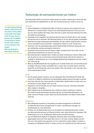 taalsynergie: de voornaamste kansen per medium
                               De taalsynergie heeft op de diverse media steeds een andere uitwerking en levert daar dus
                               ook uiteenlopende mogelijkheden op. De voornaamste kansen per medium op een rij:


                               televisie
‘Je hebt absoluut Vlaamse
                               n Geef de Belgische en Nederlandse kijker de tijd om te wennen aan programma’s met
mensen nodig. Het is echt
                                  deelnemers uit beide landen. Programma’s zoals Expeditie Robinson en So you think
een andere cultuur, alleen
                                  you can dance hadden tijd nodig, maar doen het nu goed. Houd wel rekening met natio-
al als je kijkt naar taalge-
                                  naal gekleurd stemgedrag.
bruik. Of neem een pro-
                               n Overweeg of het mogelijk is het nationale element juist uit te buiten door er een competi-
gramma als Tv-makelaar:
                                  tief element aan te verbinden. Het Nationale dictee en 10 voor taal zijn goede voorbeelden.
je moet gewoon weten
                               n Besef dat sommige doelgroepen gemakkelijker zijn dan andere: jonge kinderen ervaren
hoe de markt in elkaar
                                  niet of nauwelijks cultuurverschillen, volwassenen hebben er meer moeite mee.
zit, hoe makelaars daar
                               n Kies liever voor een geloofwaardige, typisch Nederlandse of Vlaamse setting dan voor
werken.’
                                  een halfslachtig, weinig overtuigend compromis.
Dick van de Graaf en
                               n Overhaast niet op punten die om finesse vragen: investeer tijd in het vinden van de
Peter Ruiter, Endemol
                                  juiste lokale presentatoren en kies die met zorg.
                               n Bied adverteerders maatwerk door middel van lokale marketing en reclame. Maar bied
                                  ook de optie van een commercieel aanbod dat beide landen dekt als dat relevant en
                                  mogelijk is. Adverteerders die in het volledige Nederlandse taalgebied actief zijn, stellen
                                  hier vaak prijs op.
                               n Merk op dat SBS bewijst dat het mogelijk is om in beide landen een commerciële zender
                                  te hebben. Die kans moeten aanbieders die nu nog in één van beide landen actief zijn
                                  (zoals RTL en De Persgroep) ook kunnen grijpen. Voor alle partijen is hier nog veel meer
                                  uit de taalsynergie te halen.


                               radio
                               n Zie het grotere geheel: muziek is voor een belangrijk deel internationaal. Dit biedt veel
                                  ruimte om in België en Nederland met (grotendeels) gelijke programmeringen te werken.
                               n Houd wel rekening met uiteenlopende muzieksmaken. Nederlanders houden meer van
                                  mainstream en pop, Belgen meer van rock.
                               n Respecteer ook de behoefte aan een lokale ervaring: zorg voor nationale presentatie
                                  (dj’s), jingles en dergelijke.
                               n Bied maatwerk aan de adverteerder door middel van lokale marketing en reclame.
                                  De muziek mag dan grotendeels internationaal zijn, bij reclameboodschappen is de
                                  juiste nuance en finesse cruciaal. Besef ook dat adverteerders niet altijd in beide landen
                                  actief zijn.


                               Dagbladen
                               n Benut Belgische expertise op het gebied van kostenmanagement en efficiëntie
                                  om Nederlandse kranten winstgevender te maken. Haal Vlaamse managers en
                                  hoofdredacteuren naar Nederland.
                               n Profiteer van de Nederlandse kennis op het gebied van klantenbinding door middel
                                  van abonnementenverkoop om Vlaamse kranten meer vaste afnemers te bezorgen. Trek
                                  Nederlanders aan voor de Belgische afdeling abonnementenverkoop.
                               n Leer als Nederlands dagblad van Belgische redacties welke inhoudelijke keuzes en
                                  bijgevoegde extra’s een krant goed laten scoren in de losse verkoop. Belgen worden
                                  niet voor niets steeds meer geprezen om hun creativiteit op deze vlakken. Investeer in
                                  navolging van Belgische kranten in andere vormen van loyaliteit dan een abonnement.


                                                                                                                         49
 