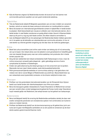 n Kijk als Vlaamse uitgever bij Nederlandse kranten de kunst af van het (samen met
   commerciële partners) opzetten van een goed renderende webshop.


tijdschriften
n Trek als Nederlands tijdschrift Belgische specialisten aan om door middel van verzamel-
   banden, extra’s en events de losse verkoop te stimuleren en merkloyaliteit te creëren.
n Benut de kansen om internationaal georiënteerde content in tijdschriften in beide landen
   te plaatsen. Denk bijvoorbeeld aan nieuws en artikelen over internationale sterren, die in
   beide landen in veel bladen voorkomen en gretig aftrek vinden. Vooral in Vlaamse bladen
   staat op dit punt nu nog erg veel lokale content, die alleen lokaal te vermarkten is.
n Leer als Belgisch tijdschrift van de oplossingen die Nederlandse bladen hebben gevonden
   om in te spelen op de behoefte van adverteerders aan community activation. In hun al
   veel sterker op internet gerichte omgeving zijn die daar door de markt toe gedwongen.


Online
n Besef dat cultuurverschillen juist online vaak minder van belang zijn of vrij eenvoudig
                                                                                                 Performance based
   zijn op te lossen. Een lokaal adres voor de website is snel gerealiseerd en hetzelfde geldt
                                                                                                 marketing is prima
   voor een tweede Google query naar een online webshop met producten die in beide
                                                                                                 vanuit een ander land
   landen populair zijn.
                                                                                                 aan te sturen, simpelweg
n Zorg dat een webwinkel een lokaal contactadres heeft. Taalsynergie is mooi, maar de
                                                                                                 omdat het minder
   online consument verwacht gebruiksgemak – géén gebrekkige service of extra
                                                                                                 cultuurgevoelig is.’
   complicaties bij klachten of bestellingen.
                                                                                                 Joris van Heukelom,
n Creëer een gebruikservaring die lokaal genoeg is om de consument aan te spreken.
                                                                                                 Sanoma Digital
   Desnoods met een (zeer) lokale subsite, zoals hetnieuwsblad.be/kortrijk.
n Richt grensoverschrijdende websites en communities zodanig in dat gebruikers niet
   meteen zien dat er vooral Belgen of Nederlanders op actief zijn. Bijvoorbeeld door op
   een netwerksite eerst (potentiële) contacten uit de directe nabijheid te laten zien.


Bioscopen
n Profiteer van het grotendeels internationale karakter van de filmwereld door bijvoor-
   beeld voor beide landen één distributiesysteem voor films op te zetten.
n Benut de doorgaans gelijke releasedatums. Tussen Vlaanderen en Wallonië kan zomaar
   een jaar verschil zitten omdat laatstgenoemd gebied de Franse markt volgt. Vlaanderen
   loopt meestal gelijk met Nederland, dat schept kansen op het gebied van taalsynergie.


Buitenreclame
n Benut als Belgisch bedrijf de ervaring die Nederlandse aanbieders dankzij de daar veel
   sneller verlopende penetratie van smartphones opdoen met combinaties van buitenre-
   clame en mobiel internet.
n Profiteer als Nederlands bedrijf van de kennisvoorsprong op dit gebied door joint ven-
   tures aan te gaan met Belgische aanbieders en zo een positie te verwerven op de door
   sterke spelers gedomineerde Vlaamse markt.




   50
 
