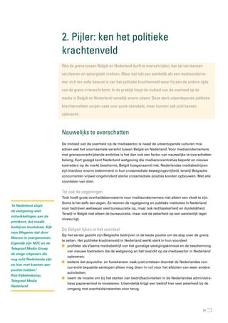 2. Pijler: ken het politieke
                            krachtenveld
                            Wie de grens tussen België en nederland durft te overschrijden, kan tal van kansen
                            verzilveren en synergieën creëren. Maar dat lukt pas werkelijk als een mediaonderne-
                            mer zich ten volle bewust is van het politieke krachtenveld waar hij aan de andere zijde
                            van de grens in terecht komt. In de praktijk loopt de invloed van de overheid op de
                            media in België en nederland namelijk enorm uiteen. Deze sterk uiteenlopende politieke
                            krachtenvelden zorgen vaak voor grote obstakels, maar kunnen ook juist kansen
                            opleveren.



                            nauwelijks te overschatten
                            De invloed van de overheid op de mediasector is naast de uiteenlopende culturen mis-
                            schien wel het voornaamste verschil tussen België en Nederland. Voor mediaondernemers
                            met grensoverschrijdende ambities is het dan ook een factor van nauwelijks te overschatten
                            belang. Kort gezegd kent Nederland wetgeving die mediaconcentraties beperkt en nieuwe
                            toetreders op de markt beschermt, België hoegenaamd niet. Nederlandse mediabedrijven
                            zijn hierdoor enorm belemmerd in hun crossmediale bewegingsvrijheid, terwijl Belgische
                            concurrenten vrijwel ongehinderd sterke crossmediale posities konden opbouwen. Met alle
                            voordelen van dien.


                            tel ook de zegeningen
                            Toch hoeft grote overheidsbemoeienis voor mediaondernemers niet alleen een vloek te zijn.
                            Soms is het zelfs een zegen. Zo leveren de regelgeving en publieke instituties in Nederland
‘In Nederland stopt
                            voor bedrijven weliswaar veel bureaucratie op, maar ook rechtszekerheid en duidelijkheid.
de wetgeving veel
                            Terwijl in België niet alleen de bureaucratie, maar ook de zekerheid op een aanzienlijk lager
ontwikkelingen aan de
                            niveau ligt.
printkant, dat maakt
bedrijven kwetsbaar. Kijk
                            De Belgen lijken in het voordeel
naar Wegener dat door
                            Op het eerste gezicht zijn Belgische bedrijven in de beste positie om de stap over de grens
Mecom is overgenomen.
                            te zetten. Het politieke krachtenveld in Nederland werkt sterk in hun voordeel:
Eigenlijk zijn NDC en de
                            n profiteer als Vlaams mediabedrijf van het gunstige vestigingsklimaat en de bescherming
Telegraaf Media Groep
                               van nieuwe toetreders die de wetgeving en het toezicht op de mediasector in Nederland
de enige uitgevers die
                               opleveren;
nog echt Nederlands zijn
                            n bedenk dat acquisitie- en fusiekansen vaak juist ontstaan doordat de Nederlandse con-
en hier met kranten een
                               currentie bepaalde aankopen alleen mag doen in ruil voor het afstoten van weer andere
positie hebben.’
                               activiteiten;
Rob Eijkelenkamp,
                            n neem de moeite om bij het starten van bedrijfsactiviteiten in de Nederlandse administra-
Telegraaf Media
                               tieve papierwinkel te investeren. Uiteindelijk krijgt een bedrijf hier veel zekerheid bij de
Nederland
                               omgang met overheidsinstanties voor terug.




                                                                                                                       51
 