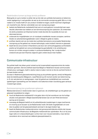nederlanders kunnen op lange termijn profiteren
Belangrijk om op te merken is echter dat op het vlak van politieke bemoeienis en belemme-
rende regelgeving in veel gevallen de wet op de remmende voorsprong geldt. Wie nu in het
nadeel is en moeite heeft om zijn product rendabel te krijgen, wordt maximaal uitgedaagd
om inventief te zijn. Dat kan uiteindelijk voor een voorsprong zorgen:
n bedenk als Nederlands mediabedrijf dat juist uit nood geboren innovativiteit zeer waar-
   devolle uitkomsten kan hebben en een kennisvoorsprong kan opleveren. Zo ontstonden
   de sterke prestaties van Vlaamse kranten mede doordat die nauwelijks de luxe van
   abonnees kennen;
n onderzoek de mogelijkheden om uit noodzaak ontwikkelde nieuwe concepten, werkme-
   thoden en advertentiemogelijkheden (ook) in België te gelde te maken;
n profiteer daarbij ook van de mede door politieke bemoeienis veroorzaakte Nederlandse
   voorsprong op het gebied van nieuwe technologie, zoals (mobiel) internet en glasvezel;
n besef dat de concurrentie in Vlaanderen juist door een verhoudingsgewijs comfortabele
   positie op het gebied van concurrentiewetgeving gemakkelijk in de verleiding kan
   komen om minder energie te steken in productontwikkeling. Het ‘rondje kranten’
   ontstond ook pas toen Vlaamse uitgevers geen andere keuze meer hadden.




Communicatie-infrastructuur
De politiek heeft niet alleen grote invloed op de (crossmediale) expansieruimte die media-
bedrijven genieten. Ook de snelheid waarmee België en Nederland nieuwe communicatie-
infrastructuur aanleggen, heeft in sterke mate te maken met de rol die de overheid hierbij in
de twee landen vervult.
Zo staat in Nederland glasvezelontsluiting hoog op de politieke agenda, terwijl de Belgische
staat als kabelduopolist (Belgacom, naast Telenet) op dit moment eerder een belemmering
is. Er zijn wel plannen en werkgroepen, maar bij gebrek aan duidelijkheid over eventuele
(gedwongen) openstelling van het netwerk in de toekomst vinden vooralsnog geen serieuze
investeringen plaats.


kennisvoorsprong kan groeikansen opleveren
Mediaondernemers in beide landen doen er goed aan, de ontwikkelingen op het gebied van
glasvezel nauwlettend te volgen:
n houd als Nederlands mediabedrijf in de gaten dat er bij het voortduren van de huidige
   situatie rond glasvezel in België waarschijnlijk kansen zijn om een flinke kennisvoor-
   sprong op te bouwen;
n overweeg als Belgisch bedrijf om bij achterblijvende investeringen in eigen land kennis
   en ervaring op te bouwen op de Nederlandse markt. Dit biedt mogelijkheden om snel
   door te pakken als het glasvezelnetwerk eenmaal in de eigen bodem ligt;
n besef als Nederlandse mediaondernemer met grensoverschrijdende ambitie dat nieuwe
   communicatie-infrastructuur de Belgische mediamarkt kan openbreken. Nu is er bij (ana-
   loge) radio en tv bijvoorbeeld geen ruimte meer voor nieuwe toetreders, maar dat kan
   veranderen als er eenmaal een dekkend glasvezelnetwerk is.




   52
 