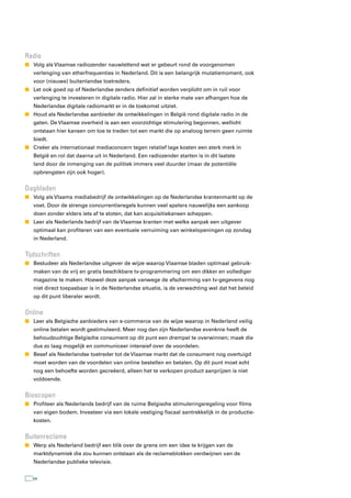 radio
n Volg als Vlaamse radiozender nauwlettend wat er gebeurt rond de voorgenomen
   verlenging van etherfrequenties in Nederland. Dit is een belangrijk mutatiemoment, ook
   voor (nieuwe) buitenlandse toetreders.
n Let ook goed op of Nederlandse zenders definitief worden verplicht om in ruil voor
   verlenging te investeren in digitale radio. Hier zal in sterke mate van afhangen hoe de
   Nederlandse digitale radiomarkt er in de toekomst uitziet.
n Houd als Nederlandse aanbieder de ontwikkelingen in België rond digitale radio in de
   gaten. De Vlaamse overheid is aan een voorzichtige stimulering begonnen, wellicht
   ontstaan hier kansen om toe te treden tot een markt die op analoog terrein geen ruimte
   biedt.
n Creëer als internationaal mediaconcern tegen relatief lage kosten een sterk merk in
   België en rol dat daarna uit in Nederland. Een radiozender starten is in dit laatste
   land door de inmenging van de politiek immers veel duurder (maar de potentiële
   opbrengsten zijn ook hoger).


Dagbladen
n Volg als Vlaams mediabedrijf de ontwikkelingen op de Nederlandse krantenmarkt op de
   voet. Door de strenge concurrentieregels kunnen veel spelers nauwelijks een aankoop
   doen zonder elders iets af te stoten, dat kan acquisitiekansen scheppen.
n Leer als Nederlands bedrijf van de Vlaamse kranten met welke aanpak een uitgever
   optimaal kan profiteren van een eventuele verruiming van winkelopeningen op zondag
   in Nederland.


tijdschriften
n Bestudeer als Nederlandse uitgever de wijze waarop Vlaamse bladen optimaal gebruik-
   maken van de vrij en gratis beschikbare tv-programmering om een dikker en vollediger
   magazine te maken. Hoewel deze aanpak vanwege de afscherming van tv-gegevens nog
   niet direct toepasbaar is in de Nederlandse situatie, is de verwachting wel dat het beleid
   op dit punt liberaler wordt.


Online
n Leer als Belgische aanbieders van e-commerce van de wijze waarop in Nederland veilig
   online betalen wordt gestimuleerd. Meer nog dan zijn Nederlandse evenknie heeft de
   behoudzuchtige Belgische consument op dit punt een drempel te overwinnen; maak die
   dus zo laag mogelijk en communiceer intensief over de voordelen.
n Besef als Nederlandse toetreder tot de Vlaamse markt dat de consument nog overtuigd
   moet worden van de voordelen van online bestellen en betalen. Op dit punt moet echt
   nog een behoefte worden gecreëerd, alleen het te verkopen product aanprijzen is niet
   voldoende.


Bioscopen
n Profiteer als Nederlands bedrijf van de ruime Belgische stimuleringsregeling voor films
   van eigen bodem. Investeer via een lokale vestiging fiscaal aantrekkelijk in de productie-
   kosten.


Buitenreclame
n Werp als Nederland bedrijf een blik over de grens om een idee te krijgen van de
   marktdynamiek die zou kunnen ontstaan als de reclameblokken verdwijnen van de
   Nederlandse publieke televisie.


  54
 
