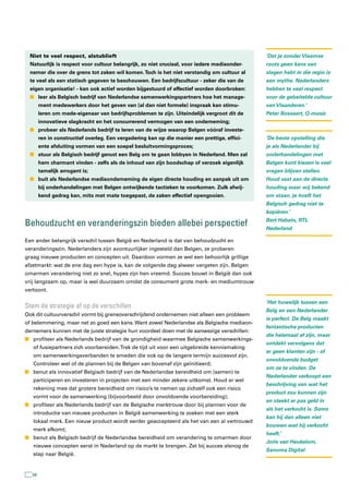 Niet te veel respect, alstublieft                                                            ‘Dat je zonder Vlaamse
 Natuurlijk is respect voor cultuur belangrijk, zo niet cruciaal, voor iedere mediaonder-     roots geen kans van
 nemer die over de grens tot zaken wil komen. Toch is het niet verstandig om cultuur al       slagen hebt in die regio is
 te veel als een statisch gegeven te beschouwen. Een bedrijfscultuur - zeker die van de       een mythe. Nederlanders
 eigen organisatie! - kan ook actief worden bijgestuurd of effectief worden doorbroken:       hebben te veel respect
 n leer als Belgisch bedrijf van Nederlandse samenwerkingspartners hoe het manage-            voor de gebeitelde cultuur
       ment medewerkers door het geven van (al dan niet formele) inspraak kan stimu-          van Vlaanderen.’
       leren om mede-eigenaar van bedrijfsproblemen te zijn. Uiteindelijk vergroot dit de     Peter Bossaert, Q-music
       innovatieve slagkracht en het concurrerend vermogen van een onderneming;
 n probeer als Nederlands bedrijf te leren van de wijze waarop Belgen vóóraf investe-
       ren in constructief overleg. Een vergadering kan op die manier een prettige, effici-   ‘De beste opstelling die
       ente afsluiting vormen van een soepel besluitvormingsproces;                           je als Nederlander bij
 n stuur als Belgisch bedrijf gerust een Belg om te gaan lobbyen in Nederland. Men zal        onderhandelingen met
       hem charmant vinden - zelfs als de inhoud van zijn boodschap of verzoek eigenlijk      Belgen kunt kiezen is veel
       tamelijk arrogant is;                                                                  vragen blijven stellen.
 n buit als Nederlandse mediaonderneming de eigen directe houding en aanpak uit om            Houd vast aan de directe
       bij onderhandelingen met Belgen ontwijkende tactieken te voorkomen. Zulk afwij-        houding waar wij bekend
       kend gedrag kan, mits met mate toegepast, de zaken effectief opengooien.               om staan, je hoeft het
                                                                                              Belgisch gedrag niet te
                                                                                              kopiëren.’

Behoudzucht en veranderingszin bieden allebei perspectief                                     Bert Habets, RTL
                                                                                              Nederland

Een ander belangrijk verschil tussen België en Nederland is dat van behoudzucht en
veranderingszin. Nederlanders zijn avontuurlijker ingesteld dan Belgen, ze proberen
graag nieuwe producten en concepten uit. Daardoor vormen ze wel een behoorlijk grillige
afzetmarkt: wat de ene dag een hype is, kan de volgende dag alweer vergeten zijn. Belgen
omarmen verandering niet zo snel, hypes zijn hen vreemd. Succes bouwt in België dan ook
vrij langzaam op, maar is wel duurzaam omdat de consument grote merk- en mediumtrouw
vertoont.

                                                                                              ‘Het huwelijk tussen een
stem de strategie af op de verschillen
                                                                                              Belg en een Nederlander
Ook dit cultuurverschil vormt bij grensoverschrijdend ondernemen niet alleen een probleem
                                                                                              is perfect. De Belg maakt
of belemmering, maar net zo goed een kans. Want zowel Nederlandse als Belgische mediaon-
                                                                                              fantastische producten
dernemers kunnen met de juiste strategie hun voordeel doen met de aanwezige verschillen:
                                                                                              die helemaal af zijn, maar
n profiteer als Nederlands bedrijf van de grondigheid waarmee Belgische samenwerkings-
                                                                                              ontdekt vervolgens dat
   of fusiepartners zich voorbereiden. Trek de tijd uit voor een uitgebreide kennismaking
                                                                                              er geen klanten zijn - of
   om samenwerkingsverbanden te smeden die ook op de langere termijn succesvol zijn.
                                                                                              onvoldoende budget
   Controleer wel of de plannen bij de Belgen van bovenaf zijn geïnitieerd;
                                                                                              om ze te vinden. De
n benut als innovatief Belgisch bedrijf van de Nederlandse bereidheid om (samen) te
                                                                                              Nederlander verkoopt een
   participeren en investeren in projecten met een minder zekere uitkomst. Houd er wel
                                                                                              beschrijving van wat het
   rekening mee dat grotere bereidheid om risico’s te nemen op zichzelf ook een risico
                                                                                              product zou kunnen zijn
   vormt voor de samenwerking (bijvoorbeeld door onvoldoende voorbereiding);
                                                                                              en steekt er pas geld in
n profiteer als Nederlands bedrijf van de Belgische merktrouw door bij plannen voor de
                                                                                              als het verkocht is. Soms
   introductie van nieuwe producten in België samenwerking te zoeken met een sterk
                                                                                              kan hij dan alleen niet
   lokaal merk. Een nieuw product wordt eerder geaccepteerd als het van een al vertrouwd
                                                                                              bouwen wat hij verkocht
   merk afkomt;
                                                                                              heeft.’
n benut als Belgisch bedrijf de Nederlandse bereidheid om verandering te omarmen door
                                                                                              Joris van Heukelom,
   nieuwe concepten eerst in Nederland op de markt te brengen. Zet bij succes alsnog de
                                                                                              Sanoma Digital
   stap naar België.


  56
 