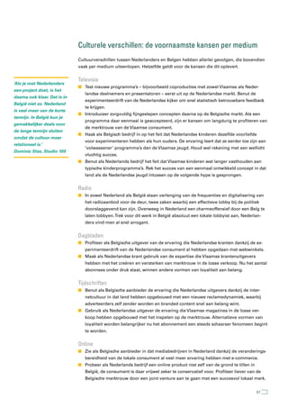Culturele verschillen: de voornaamste kansen per medium
                              Cultuurverschillen tussen Nederlanders en Belgen hebben allerlei gevolgen, die bovendien
                              vaak per medium uiteenlopen. Hetzelfde geldt voor de kansen die dit oplevert.


                              televisie
‘Als je met Nederlanders
                              n Test nieuwe programma’s – bijvoorbeeld coproducties met zowel Vlaamse als Neder-
een project doet, is het
                                 landse deelnemers en presentatoren – eerst uit op de Nederlandse markt. Benut de
daarna ook klaar. Dat is in
                                 experimenteerdrift van de Nederlandse kijker om snel statistisch betrouwbare feedback
België niet zo. Nederland
                                 te krijgen.
is veel meer van de korte
                              n Introduceer zorgvuldig fijngeslepen concepten daarna op de Belgische markt. Als een
termijn. In België kun je
                                 programma daar eenmaal is geaccepteerd, zijn er kansen om langdurig te profiteren van
gemakkelijker deals voor
                                 de merktrouw van de Vlaamse consument.
de lange termijn sluiten
                              n Haak als Belgisch bedrijf in op het feit dat Nederlandse kinderen dezelfde voorliefde
omdat de cultuur meer
                                 voor experimenteren hebben als hun ouders. De ervaring leert dat ze eerder toe zijn aan
relationeel is.’
                                 ‘volwassener’ programma’s dan de Vlaamse jeugd. Houd wel rekening met een wellicht
Dominic Stas, Studio 100
                                 vluchtig succes.
                              n Benut als Nederlands bedrijf het feit dat Vlaamse kinderen wat langer vasthouden aan
                                 typische kinderprogramma’s. Rek het succes van een eenmaal ontwikkeld concept in dat
                                 land als de Nederlandse jeugd intussen op de volgende hype is gesprongen.


                              radio
                              n In zowel Nederland als België staan verlenging van de frequenties en digitalisering van
                                 het radioaanbod voor de deur, twee zaken waarbij een effectieve lobby bij de politiek
                                 doorslaggevend kan zijn. Overweeg in Nederland een charmeoffensief door een Belg te
                                 laten lobbyen. Trek voor dit werk in België absoluut een lokale lobbyist aan, Nederlan-
                                 ders vind men al snel arrogant.


                              Dagbladen
                              n Profiteer als Belgische uitgever van de ervaring die Nederlandse kranten dankzij de ex-
                                 perimenteerdrift van de Nederlandse consument al hebben opgedaan met webwinkels.
                              n Maak als Nederlandse krant gebruik van de expertise die Vlaamse krantenuitgevers
                                 hebben met het creëren en versterken van merktrouw in de losse verkoop. Nu het aantal
                                 abonnees onder druk staat, winnen andere vormen van loyaliteit aan belang.


                              tijdschriften
                              n Benut als Belgische aanbieder de ervaring die Nederlandse uitgevers dankzij de inter-
                                 netcultuur in dat land hebben opgebouwd met een nieuwe reclamedynamiek, waarbij
                                 adverteerders zelf zender worden en branded content snel aan belang wint.
                              n Gebruik als Nederlandse uitgever de ervaring die Vlaamse magazines in de losse ver-
                                 koop hebben opgebouwd met het inspelen op de merktrouw. Alternatieve vormen van
                                 loyaliteit worden belangrijker nu het abonnement een steeds schaarser fenomeen begint
                                 te worden.


                              Online
                              n Zie als Belgische aanbieder in dat mediabedrijven in Nederland dankzij de veranderings-
                                 bereidheid van de lokale consument al veel meer ervaring hebben met e-commerce.
                              n Probeer als Nederlands bedrijf een online product niet zelf van de grond te tillen in
                                 België, de consument is daar vrijwel zeker te conservatief voor. Profiteer liever van de
                                 Belgische merktrouw door een joint venture aan te gaan met een succesvol lokaal merk.


                                                                                                                        57
 