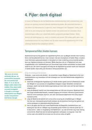4. Pijler: denk digitaal
                              In zowel het Belgische als het nederlandse medialandschap vindt onmiskenbaar een
                              proces van gestaag voortschrijdende digitalisering plaats. als onderdeel daarvan is
                              niet alleen de internetsector in opkomst, maar ondergaan ook ‘klassieke’ media, zoals
                              radio en tv, een overgang naar digitale vormen van produceren en uitzenden. Deze
                              veranderingen zullen voor vrijwel alle media ingrijpende gevolgen hebben. soms
                              leveren die bedreigingen op, maar er ontstaan ook kansen. Dit laatste geldt zeker voor
                              mediaondernemers die oog hebben voor de wijze waarop de digitalisering zich in het
                              volledige nederlandse taalgebied voltrekt.



                              tempoverschillen bieden kansen
                              Nederland loopt op het gebied van digitalisering flink voor op België: het telt meer huishou-
                              dens met (breedband)internet, meer mensen met een smartphone of tablet (iPad, e-reader),
                              meer kilometers glasvezelnetwerk in de bodem en meer onderling concurrerende aanbie-
                              ders van digitale producten en diensten. Mede daardoor zijn er in Nederland ook meer
                              mogelijkheden voor mediabedrijven om (eventueel naast andere activiteiten) op deze markt
                              actief te zijn. Dit neemt overigens niet weg dat de digitalisering kansen biedt voor bedrijven
                              in beide landen. Vaak zelfs juist doordat er tempoverschillen zijn.


                              Grijp de strategische kansen
‘Wij waren de eerste
                              Ondanks – maar soms ook dankzij – de verschillen tussen België en Nederland is het voor
aanbieder die een .be
                              mediabedrijven erg interessant om één strategie voor het hele Nederlandse taalgebied te
zoekmachine lanceerde.
                              ontwikkelen:
De concurrentie had
                              n besef dat verdergaande digitalisering in beide landen speelt (ook al is Nederland verder
alleen .fr of .nl, dus de
                                 dan België) en qua proces om vergelijkbare stappen vraagt. Ontwikkel centraal een
Belgen vielen altijd in het
                                 strategie, wacht niet tot de lokale organisaties per land ieder voor zich het wiel hebben
midden. Door deze markt
                                 uitgevonden;
concreet te targeten
                              n werp als Belgisch bedrijf met internetaspiraties een blik over de grens: Nederland kent
is Google nu de enige
                                 een hoge breedbandpenetratie, massale toegang tot (mobiel) internet en grote bereid-
zoekmachine voor Belgen,
                                 heid tot online aankopen. Kortom, een zeer interessante afzetmarkt met volop experi-
zonder concurrenten.’
                                 menteerruimte;
Erik Portier, Google
                              n volg als Nederlands bedrijf met ruime online ervaring de ontwikkelingen in België:
                                 hier kan een interessante groeimarkt ontstaan als de positieve trend op het gebied van
                                 online aankopen en glasvezelontsluiting doorzet;
                              n heb in de gaten dat het voor zowel Nederlandse als Belgische mediabedrijven van
                                 belang kan zijn dat er in België nog nauwelijks grote merken op internet actief zijn. Er
                                 is dus online – zeker in vergelijking met Nederland – op veel terreinen nog maar weinig
                                 concurrentie. Besef wel dat de toetredingskosten weliswaar vrij laag zijn, maar dat
                                 online vaak uiteindelijk het principe van the winner takes all geldt.




                                                                                                                       59
 