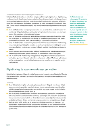 smeed allianties die expertises bij elkaar brengen
België en Nederland vertonen niet alleen tempoverschillen op het gebied van digitalisering,     ‘In Nederland is iets
mediabedrijven in deze landen hebben ook uiteenlopende expertises in huis die op dit punt       nieuws gaaf, de gedachte
van groot belang kunnen zijn. Voor ondernemers die in beide landen succesvol willen zijn,       is al snel: dat moeten we
is het zeer interessant om allianties te smeden die de juiste kennis en ervaring bijeen bren-   doen! Als Nederlander
gen. Op die manier kan een mediabedrijf een belangrijke voorsprong nemen op de concur-          ben je ook geneigd te
rentie:                                                                                         denken dat dit normaal
n zie in dat Nederlandse bedrijven precies weten hoe ze een (online) product moeten ‘hy-        is, maar eigenlijk zijn wij
   pen’, terwijl Belgische bedrijven juist veel ervaring hebben in het creëren van duurzaam     daar juist atypisch in. Niet
   succes. Die expertises vullen elkaar perfect aan;                                            voor niets hebben steeds
n houd als Belgische onderneming Nederlandse mediabedrijven met ruime online erva-              meer internationale
   ring in de gaten: zij vormen door hun kennis- en ontwikkelingsvoorsprong niet alleen         bedrijven hier hun
   gevaarlijke concurrenten, maar ook aantrekkelijke samenwerkingspartners.                     Europese testkantoren.’
n besef als Nederlandse onderneming met online ambities dat veel Vlaamse mediabedrij-           Marc de Vries, Hyves
   ven perfect zijn ingericht op het bereiken en bedienen van kleine en middelgrote onder-
   nemingen. Ga joint ventures aan om deze in België cruciale, maar lastige markt open te
   breken.
n put als Belgisch bedrijf uit de ruimere ervaring die Nederlandse mediaondernemingen
   hebben opgedaan op het gebied van online en performance based campagnes;
n heb als Nederlands mediabedrijf in de gaten dat Belgische mediabedrijven sterke mer-
   ken hebben gecreëerd die vaak ook online veel potentie hebben. Maak daar gebruik van
   om het conservatisme van de Belgische consument te omzeilen en in te spelen op zijn
   merkloyaliteit.




Digitalisering: de voornaamste kansen per medium
Dat digitalisering de wereld van de media fundamenteel verandert, is wel duidelijk. Maar de
effecten verschillen vaak sterk per medium. Een overzicht van de voornaamste kansen voor
ieder mediatype.


televisie
n Besef dat digitalisering het tv-landschap kan openbreken. Dit geldt vooral voor België,
   waar momenteel nauwelijks nog plaats is voor nieuwe toetreders. Aan de andere kant
   hebben nieuwe Nederlandse zenders waarschijnlijk een groter bereik, omdat in Neder-
   land de kabelpenetratie minder groot is.
n Heb in de gaten dat Nederlandse tv-zenders door de snelle opmars van online en de
   felle concurrentie tussen aanbieders onderling gedwongen zijn om snel in te spelen op
   nieuwe technieken zoals mobiele tv. Bovendien moeten ze een bijbehorend advertentie-
   aanbod ontwikkelen. Dit kan een kennisvoorsprong opleveren ten opzichte van België.
n Merk op dat in beide landen op de langere termijn de producenten en eigenaars van
   producties in het voordeel zijn. De toekomst van zenders is bij een toenemend digitaal
   aanbod veel minder zeker. In Nederland gaan de ontwikkelingen op dit punt waarschijn-
   lijk het snelst.




   60
 