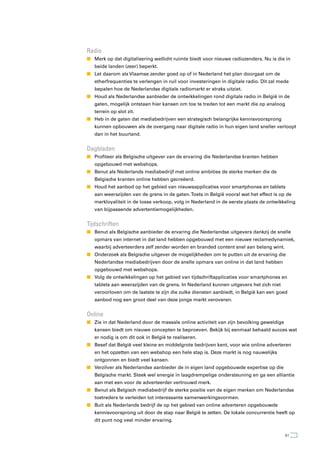 radio
n Merk op dat digitalisering wellicht ruimte biedt voor nieuwe radiozenders. Nu is die in
   beide landen (zeer) beperkt.
n Let daarom als Vlaamse zender goed op of in Nederland het plan doorgaat om de
   etherfrequenties te verlengen in ruil voor investeringen in digitale radio. Dit zal mede
   bepalen hoe de Nederlandse digitale radiomarkt er straks uitziet.
n Houd als Nederlandse aanbieder de ontwikkelingen rond digitale radio in België in de
   gaten, mogelijk ontstaan hier kansen om toe te treden tot een markt die op analoog
   terrein op slot zit.
n Heb in de gaten dat mediabedrijven een strategisch belangrijke kennisvoorsprong
   kunnen opbouwen als de overgang naar digitale radio in hun eigen land sneller verloopt
   dan in het buurland.


Dagbladen
n Profiteer als Belgische uitgever van de ervaring die Nederlandse kranten hebben
   opgebouwd met webshops.
n Benut als Nederlands mediabedrijf met online ambities de sterke merken die de
   Belgische kranten online hebben gecreëerd.
n Houd het aanbod op het gebied van nieuwsapplicaties voor smartphones en tablets
   aan weerszijden van de grens in de gaten. Toets in België vooral wat het effect is op de
   merkloyaliteit in de losse verkoop, volg in Nederland in de eerste plaats de ontwikkeling
   van bijpassende advertentiemogelijkheden.


tijdschriften
n Benut als Belgische aanbieder de ervaring die Nederlandse uitgevers dankzij de snelle
   opmars van internet in dat land hebben opgebouwd met een nieuwe reclamedynamiek,
   waarbij adverteerders zelf zender worden en branded content snel aan belang wint.
n Onderzoek als Belgische uitgever de mogelijkheden om te putten uit de ervaring die
   Nederlandse mediabedrijven door de snelle opmars van online in dat land hebben
   opgebouwd met webshops.
n Volg de ontwikkelingen op het gebied van tijdschriftapplicaties voor smartphones en
   tablets aan weerszijden van de grens. In Nederland kunnen uitgevers het zich niet
   veroorloven om de laatste te zijn die zulke diensten aanbiedt, in België kan een goed
   aanbod nog een groot deel van deze jonge markt veroveren.


Online
n Zie in dat Nederland door de massale online activiteit van zijn bevolking geweldige
   kansen biedt om nieuwe concepten te beproeven. Bekijk bij eenmaal behaald succes wat
   er nodig is om dit ook in België te realiseren.
n Besef dat België veel kleine en middelgrote bedrijven kent, voor wie online adverteren
   en het opzetten van een webshop een hele stap is. Deze markt is nog nauwelijks
   ontgonnen en biedt veel kansen.
n Verzilver als Nederlandse aanbieder de in eigen land opgebouwde expertise op die
   Belgische markt. Steek wel energie in laagdrempelige ondersteuning en ga een alliantie
   aan met een voor de adverteerder vertrouwd merk.
n Benut als Belgisch mediabedrijf de sterke positie van de eigen merken om Nederlandse
   toetreders te verleiden tot interessante samenwerkingsvormen.
n Buit als Nederlands bedrijf de op het gebied van online adverteren opgebouwde
   kennisvoorsprong uit door de stap naar België te zetten. De lokale concurrentie heeft op
   dit punt nog veel minder ervaring.


                                                                                         61
 