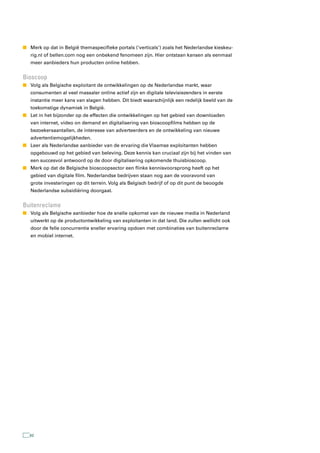 n Merk op dat in België themaspecifieke portals (‘verticals’) zoals het Nederlandse kieskeu-
   rig.nl of bellen.com nog een onbekend fenomeen zijn. Hier ontstaan kansen als eenmaal
   meer aanbieders hun producten online hebben.


Bioscoop
n Volg als Belgische exploitant de ontwikkelingen op de Nederlandse markt, waar
   consumenten al veel massaler online actief zijn en digitale televisiezenders in eerste
   instantie meer kans van slagen hebben. Dit biedt waarschijnlijk een redelijk beeld van de
   toekomstige dynamiek in België.
n Let in het bijzonder op de effecten die ontwikkelingen op het gebied van downloaden
   van internet, video on demand en digitalisering van bioscoopfilms hebben op de
   bezoekersaantallen, de interesse van adverteerders en de ontwikkeling van nieuwe
   advertentiemogelijkheden.
n Leer als Nederlandse aanbieder van de ervaring die Vlaamse exploitanten hebben
   opgebouwd op het gebied van beleving. Deze kennis kan cruciaal zijn bij het vinden van
   een succesvol antwoord op de door digitalisering opkomende thuisbioscoop.
n Merk op dat de Belgische bioscoopsector een flinke kennisvoorsprong heeft op het
   gebied van digitale film. Nederlandse bedrijven staan nog aan de vooravond van
   grote investeringen op dit terrein. Volg als Belgisch bedrijf of op dit punt de beoogde
   Nederlandse subsidiëring doorgaat.


Buitenreclame
n Volg als Belgische aanbieder hoe de snelle opkomst van de nieuwe media in Nederland
   uitwerkt op de productontwikkeling van exploitanten in dat land. Die zullen wellicht ook
   door de felle concurrentie sneller ervaring opdoen met combinaties van buitenreclame
   en mobiel internet.




   62
 