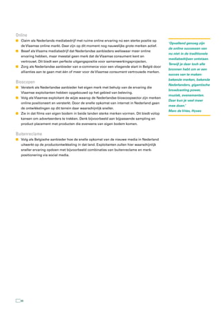 Online
n Claim als Nederlands mediabedrijf met ruime online ervaring nú een sterke positie op
                                                                                             ‘Opvallend genoeg zijn
   de Vlaamse online markt. Daar zijn op dit moment nog nauwelijks grote merken actief.
                                                                                             de online successen van
n Besef als Vlaams mediabedrijf dat Nederlandse aanbieders weliswaar meer online
                                                                                             nu niet in de traditionele
   ervaring hebben, maar meestal geen merk dat de Vlaamse consument kent en
                                                                                             mediabedrijven ontstaan.
   vertrouwt. Dit biedt een perfecte uitgangspositie voor samenwerkingsprojecten.
                                                                                             Terwijl je daar toch alle
n Zorg als Nederlandse aanbieder van e-commerce voor een vliegende start in België door
                                                                                             bronnen hebt om er een
   allianties aan te gaan met één of meer voor de Vlaamse consument vertrouwde merken.
                                                                                             succes van te maken:
                                                                                             bekende merken, bekende
Bioscopen
                                                                                             Nederlanders, gigantische
n Versterk als Nederlandse aanbieder het eigen merk met behulp van de ervaring die
                                                                                             broadcasting power,
   Vlaamse exploitanten hebben opgebouwd op het gebied van beleving.
                                                                                             muziek, evenementen.
n Volg als Vlaamse exploitant de wijze waarop de Nederlandse bioscoopsector zijn merken
                                                                                             Daar kun je veel meer
   online positioneert en versterkt. Door de snelle opkomst van internet in Nederland gaan
                                                                                             mee doen.’
   de ontwikkelingen op dit terrein daar waarschijnlijk sneller.
                                                                                             Marc de Vries, Hyves
n Zie in dat films van eigen bodem in beide landen sterke merken vormen. Dit biedt volop
   kansen om adverteerders te trekken. Denk bijvoorbeeld aan bijpassende sampling en
   product placement met producten die eveneens van eigen bodem komen.


Buitenreclame
n Volg als Belgische aanbieder hoe de snelle opkomst van de nieuwe media in Nederland
   uitwerkt op de productontwikkeling in dat land. Exploitanten zullen hier waarschijnlijk
   sneller ervaring opdoen met bijvoorbeeld combinaties van buitenreclame en merk-
   positionering via social media.




  66
 